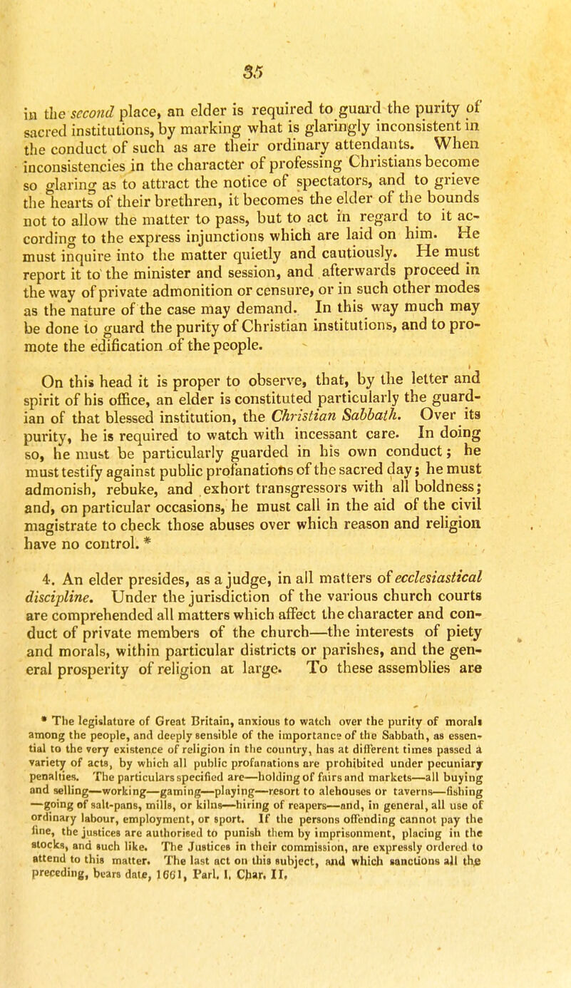 in the second place, an elder is required to guard the purity of sacred institutions, by marking what is glaringly inconsistent in the conduct of such as are their ordinary attendants. When inconsistencies in the character of professing Christians become so glaring as to attract the notice of spectators, and to grieve the hearts of their brethren, it becomes the elder of the bounds not to allow the matter to pass, but to act in regard to it ac- cording to the express injunctions which are laid on him. He must inquire into the matter quietly and cautiously. He must report it to the minister and session, and afterwards proceed in the way of private admonition or censure, or in such other modes as the nature of the case may demand. In this way much may be done to guard the purity of Christian institutions, and to pro- mote the edification of the people. .... i' -1 On this head it is proper to observe, that, by the letter and spirit of his office, an elder is constituted particularly the guard- ian of that blessed institution, the Christian Sabbath. Over its purity, he is required to watch with incessant care. In doing so, he must be particularly guarded in his own conduct; he must testify against public profanations of the sacred day j he must admonish, rebuke, and exhort transgressors with all boldness; and, on particular occasions, he must call in the aid of the civil magistrate to check those abuses over which reason and religion have no control. * 4. An elder presides, as a judge, in all matters of ecclesiastical discipline. Under the jurisdiction of the various church courts are comprehended all matters which affect the character and con- duct of private members of the church—the interests of piety and morals, within particular districts or parishes, and the gen- eral prosperity of religion at large. To these assemblies are • The legislature of Great Britain, anxious to watch over the purity of moral* among the people, and deeply sensible of the importance of the Sabbath, as essen- tial to the very existence of religion in the country, has at different times passed a variety of acts, by which all public profanations are prohibited under pecuniary penalties. The particulars specified are—holding of fairs and markets—all buying and selling—working—gaming—playing—resort to alehouses or taverns—fishing —going of salt-pans, mills, or kilns—hiring of reapers—and, in general, all use of ordinary labour, employment, or sport. If the persons offending cannot pay the fine, the justices are authorised to punish tliem by imprisonment, placing in the stocks, and such like. The Justices in their commission, are expressly ordered to attend to this matter. The last act on this subject, and which sanctions all u\e preceding, bears date, 1601, Pari. I, Char. II.