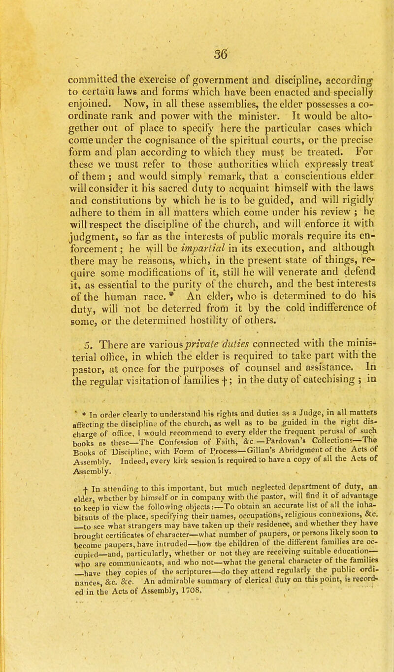 committed the exercise of government and discipline, according to certain laws and forms which have been enacted and specially enjoined. Now, in all these assemblies, the elder possesses a co- ordinate rank and power with the minister. It would be alto- gether out of place to specify here the particular cases which come under the cognisance of the spiritual courts, or the precise form and plan according to which they must be treated. For these we must refer to those authorities which expressly treat of them ; and would simply remark, that a conscientious elder will consider it his sacred duty to acquaint himself with the laws and constitutions by which he is to be guided, and will rigidly adhere to them in all matters which come under his review ; he will respect the discipline of the church, and will enforce it with judgment, so far as the interests of public morals require its en- forcement ; he will be impartial in its execution, and although there may be reasons, which, in the present state of things, re- quire some modifications of it, still he will venerate and defend it, as essential to the purity of the church, and the best interests of the human race. * An elder, who is determined to do his duty, will not be deterred from it by the cold indifference of some, or the determined hostility of others. 5. There are various private duties connected with the minis- terial office, in which the elder is required to take part with the pastor, at once for the purposes of counsel and assistance. In the regular visitation of families \; in the duty of catechising ; in ' * In order clearly to understand his rights and duties as a Judge, in all matters affecting the discipline of the church, as well as to be guided in the right dis- cbarge of office, 1 would recommend to every elder the frequent perusal of such books R8 these—The Confession of Faith, &c — Pardovan's Collections—The Books of Discipline, with Form of Process—Gillan's Abridgment of the Acts of Assembly. Indeed, every kirk session is required ;o have a copy of all the Acts of Assembly. + In attending to this important, but much neglected department of duty, an elder, whether by himself or in company with the pastor, will find it of advantage to keep in view the following objects:—To obtain 3n accurate list of all the inha- bitants of the place, specifying their names, occupations, religious connexions, &c. —to see what strangers may have taken up their residence, and whether they have brought certificates of character—what number of paupers, or persons likely soon to become paupers, have intruded—how the children of the different families are oc- cupied—and, particularly, whether or not they are receiving suitable education-— who are communicants, and who not—what the general character of the families —have they copies of the scriptures—do they attend regularly the public ordi- nances, &c. &c An admirable summary of clerical duty on this point, is record- ed in the Acts of Assembly, 1708.