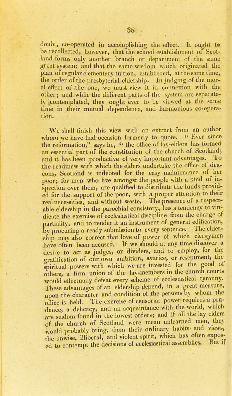 doubt, co-operated in accomplishing the effect. It ought t® be recollected, however, that the school establishment of Scot- land forms only another branch or department of the same great system; and that the same wisdom which originated the plan of regular elementary tuition, established, at the same time, the order of the presbyterial eldership. In judging of the mor- al effect of the one, we must view it in connexion with the other; and while the different parts of the system are separate- ly contemplated, they ought ever to be viewed at the same time in their mutual dependence, and harmonious co-opera- tion. We shall finish this view with an extract from an author whom we have had occasion formerly to quote.  Ever since the reformation, says he,  the office of lay-elders has formed an essential part of the constitution of the church of Scotland; and it has been productive of very important advantages. To the readiness with which the elders undertake the office of dea- cons, Scotland is indebted for the easy maintenance of her poor; for men who live amongst the people with a kind of in- spection over them, are qualified to distribute the funds provid- ed for the support of the poor, with a proper attention to their real necessities, and without waste. The presence of a respect- able eldership in the parochial consistory, has a tendency to vin- dicate the exercise of ecclesiastical discipline from the charge of partiality, and to render it an instrument of general edification, by procuring a ready submission to every sentence. The elder- ship may also correct that love of power of which clergymen have often been accused. If we should at any time discover a desire to act as judges, or dividers, and to employ, for the gratification of our own ambition, avarice, or resentment, the spiritual powers with which we are invested for the good of others, a firm union of the lay-members in the church courts would effectually defeat every scheme of ecclesiastical tyranny. These advantages of an eldership depend, in a great measure, upon the character and condition of the persons by whom the office is held. The exercise of censorial power requires a pru- dence, a delicacy, and an acquaintance with the world, which are seldom found in the lowest orders; and if all the lay elders of the church of Scotland were mean unlearned men, they would probablv bring, from their ordinary habits- and views, the unwise, illiberal, and violent spirit, which has often expos- ed to contempt the decisions of ecclesiastical assemblies. But it