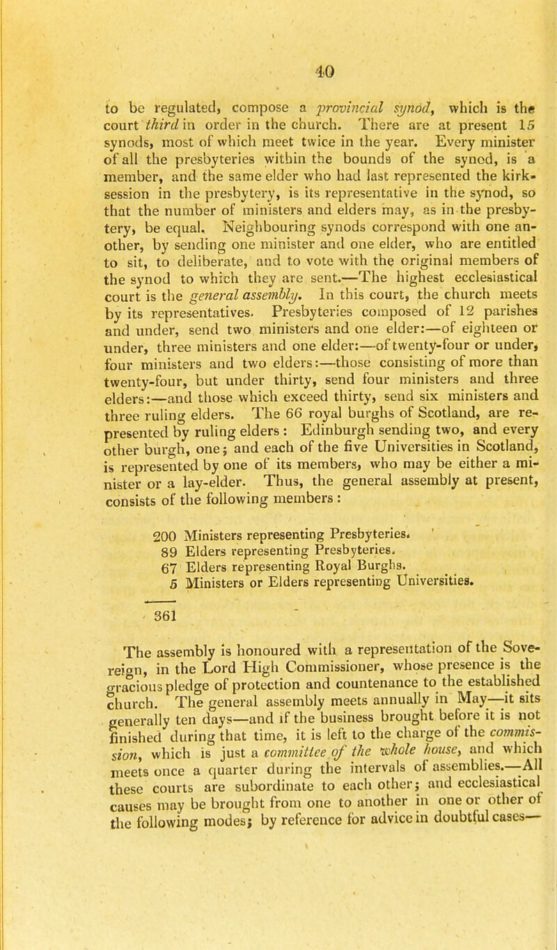 to be regulated, compose a 2>rovincial synod, which is the court third in order in the church. There are at present IS synods, most of which meet twice in the year. Every minister of all the presbyteries within the bounds of the synod, is a member, and the same elder who had last represented the kirk- session in the presbytery, is its representative in the synod, so that the number of ministers and elders may, as in the presby- tery, be equal. Neighbouring synods correspond with one an- other, by sending one minister and one elder, who are entitled to sit, to deliberate, and to vote with the original members of the synod to which they are sent.—The highest ecclesiastical court is the general assembly. In this court, the church meets by its representatives. Presbyteries composed of 12 parishes and under, send two ministers and one elder:—of eighteen or under, three ministers and one elder:—of twenty-four or under, four ministers and two elders:—those consisting of more than twenty-four, but under thirty, send four ministers and three elders:—and those which exceed thirty, send six ministers and three ruling elders. The 66 royal burghs of Scotland, are re- presented by ruling elders : Edinburgh sending two, and every other burgh, one; and each of the five Universities in Scotland, is represented by one of its members, who may be either a mi- nister or a lay-elder. Thus, the general assembly at present, consists of the following members: 200 Ministers representing Presbyteries. 89 Elders representing Presbyteries. 67 Elders representing Royal Burghs. 5 Ministers or Elders representing Universities. 361 The assembly is honoured with a representation of the Sove- reign, in the Lord High Commissioner, whose presence is the Gracious pledge of protection and countenance to the established church. The general assembly meets annually in May—it sits generally ten days—and if the business brought before it is not finished during that time, it is left to the charge of the commis- sion, which is just a committee of the whole house, and which meets once a quarter during the intervals of assemblies.—All these courts are subordinate to each other; and ecclesiastical causes may be brought from one to another in one or other of the following modes; by reference for advice in doubtful cases—