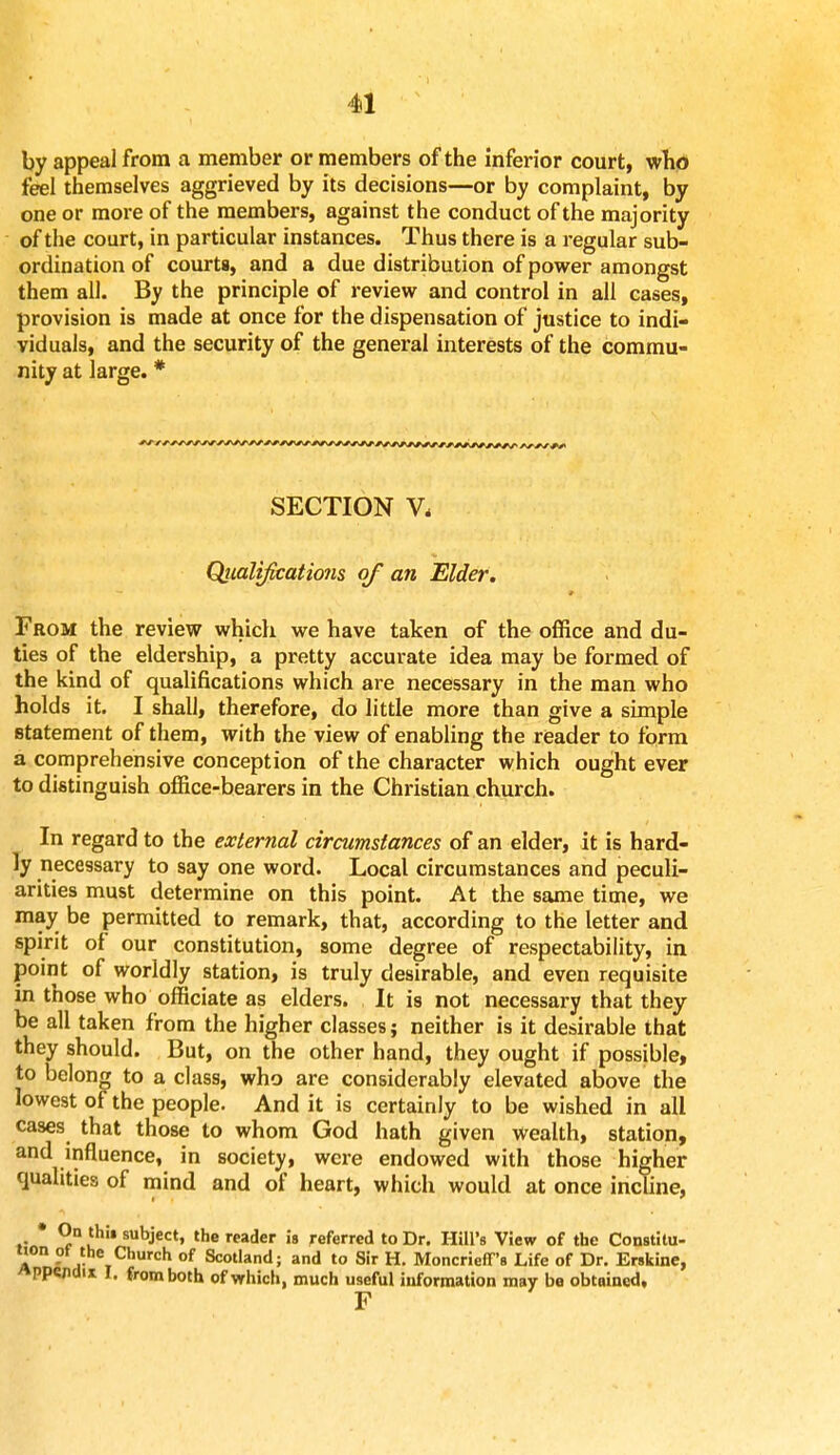 by appeal from a member or members of the inferior court, who feel themselves aggrieved by its decisions—or by complaint, by one or more of the members, against the conduct of the majority of the court, in particular instances. Thus there is a regular sub- ordination of courts, and a due distribution of power amongst them all. By the principle of review and control in all cases, provision is made at once for the dispensation of justice to indi- viduals, and the security of the general interests of the commu- nity at large.* SECTION V, Qiialifications of an Elder. From the review which we have taken of the office and du- ties of the eldership, a pretty accurate idea may be formed of the kind of qualifications which are necessary in the man who holds it. I shall, therefore, do little more than give a simple statement of them, with the view of enabling the reader to form a comprehensive conception of the character which ought ever to distinguish office-bearers in the Christian church. In regard to the external circumstances of an elder, it is hard- ly necessary to say one word. Local circumstances and peculi- arities must determine on this point. At the same time, we may be permitted to remark, that, according to the letter and spirit of our constitution, some degree of respectability, in point of worldly station, is truly desirable, and even requisite in those who officiate as elders. It is not necessary that they be all taken from the higher classes; neither is it desirable that they should. But, on the other hand, they ought if possible, to belong to a class, who are considerably elevated above the lowest of the people. And it is certainly to be wished in all cases that those to whom God hath given wealth, station, and influence, in society, were endowed with those higher qualities of mind and of heart, which would at once incline, * On thit subject, the reader is referred to Dr. Hill's View of the Constitu- tion of the Church of Scotland; and to Sir H. Moncrieff's Life of Dr. Erskine, appendix I, from both of which, much useful information may be obtained, F