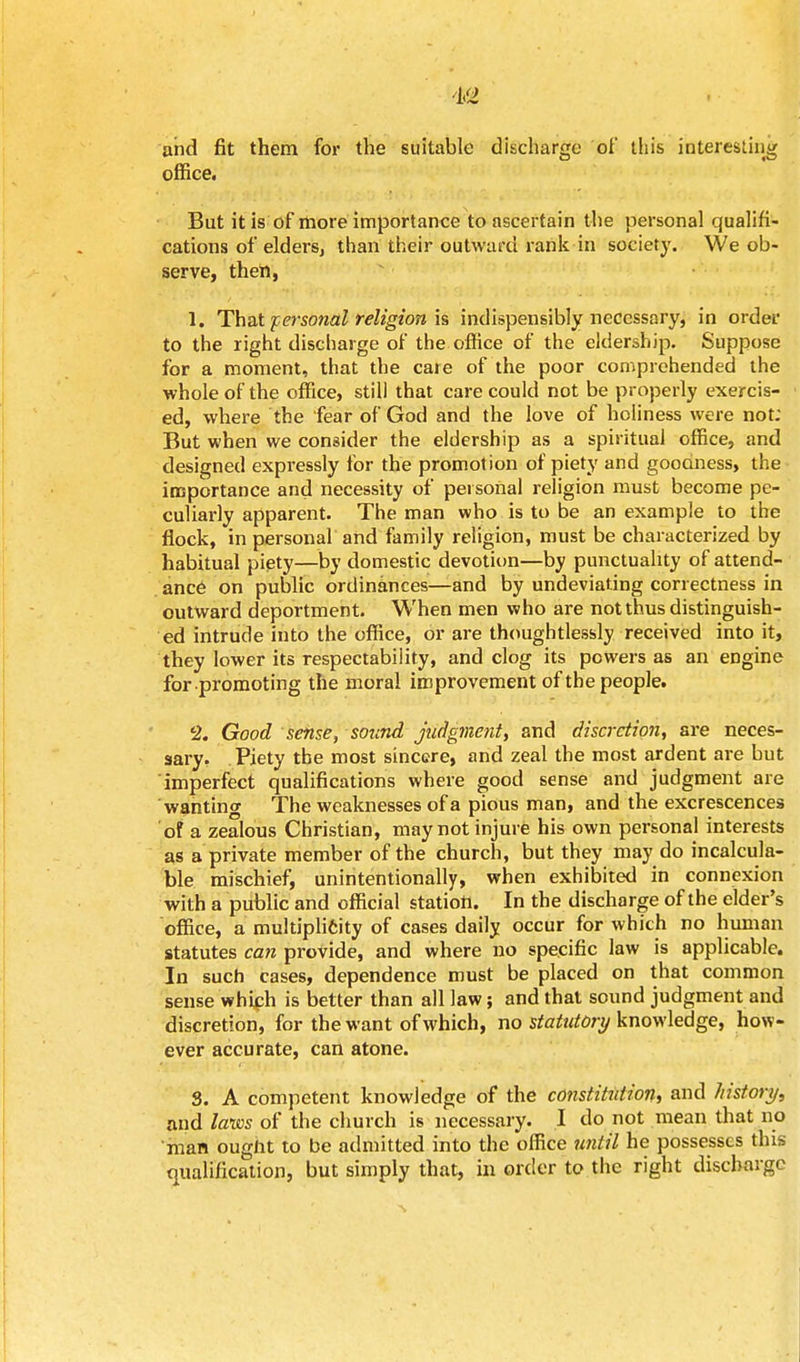 m and fit them for the suitable discharge of this interesting office. But it is of more importance to ascertain the personal qualifi- cations of elders, than their outward rank in society. We ob- serve, then, 1. That personal religion is indispensibly necessary, in order to the right discharge of the office of the eldership. Suppose for a moment, that the care of the poor comprehended the whole of the office, still that care could not be properly exercis- ed, where the fear of God and the love of holiness were not; But when we consider the eldership as a spiritual office, and designed expressly for the promotion of piety and goodness, the importance and necessity of personal religion must become pe- culiarly apparent. The man who is to be an example to the flock, in personal and family religion, must be characterized by habitual piety—by domestic devotion—by punctuality of attend- ance on public ordinances—and by undeviating correctness in outward deportment. When men who are not thus distinguish- ed intrude into the office, or are thoughtlessly received into it, they lower its respectability, and clog its powers as an engine for promoting the moral improvement of the people. 2. Good sense, sound judgment, and discretion, are neces- sary. Piety the most sincere, and zeal the most ardent are but imperfect qualifications where good sense and judgment are wanting The weaknesses of a pious man, and the excrescences of a zealous Christian, may not injure his own personal interests as a private member of the church, but they may do incalcula- ble mischief, unintentionally, when exhibited in connexion with a public and official station. In the discharge of the elder's office, a multiplicity of cases daily occur for which no human statutes can provide, and where no specific law is applicable. In such cases, dependence must be placed on that common sense which is better than all law; and that sound judgment and discretion, for the want of which, no statutory knowledge, how- ever accurate, can atone. S. A competent knowledge of the constitution, and history, and laws of the church is necessary. I do not mean that no man ougiit to be admitted into the office until he possesses this qualification, but simply that, in order to the right discharge