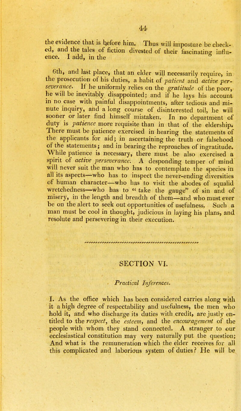 the evidence that is hefore him. Thus will imposture be check- ed, and the tales of fiction divested of their fascinating influ- ence. I add, in the 6th, and last place, that an elder will necessarily require, in the prosecution of his duties, a habit of patient and active per- severance. ^ If he uniformly relies on the gratitude of the poor, he will be inevitably disappointed; and if he lays his account in no case with painful disappointments, after tedious and mi- nute inquiry, and a long course of disinterested toil, he will sooner or later find himself mistaken. In no department of duty is patience more requisite than in that of the eldership. There must be patience exercised in hearing the statements of the applicants for aid; in ascertaining the truth or falsehood of the statements; and in bearing the reproaches of ingratitude. While patience is necessary, there must be also exercised a spirit of active perseverance; A desponding temper of mind will never suit the man who has to contemplate the species in all its aspects—who has to inspect the never-ending diversities of human character—who has to visit the abodes of squalid wretchedness—who has to « take the gauge of sin and of misery, in the length and breadth of them—and who must ever be on the alert to seek out opportunities of usefulness. Such a man must be cool in thought, judicious in laying his plans, and resolute and persevering in their execution. r r f-s srsssrjsrrf'- r f s r _/ s f r rs r-f f r 's/rssrstss / f s r -f s s r s s < SECTION VI. Practical Inferences. I. As the office which has been considered carries along with it a high degree of respectability and usefulness, the men who hold it, and who discharge its duties with credit, are justly en- titled to the respect, the esteem, and the encouragement of the people with whom they stand connected. A stranger to our ecclesiastical constitution may very naturally put the question; And what is the remuneration which the elder receives for all this complicated and laborious system of duties? He will be