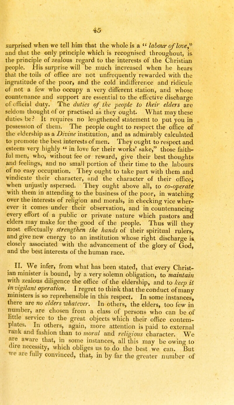surprised when we tell him that the whole is a  labour of love? and that the only principle which is recognised throughout, is the principle of zealous regard to the interests of the Christian people. His surprise will be much increased when he hears that the toils of office are not unfrequently rewarded with the ingratitude of the poor, and the cold indifference and ridicule of not a few who occupy a very different station, and whose countenance and support are essential to the effective discharge of official duty. The duties of the people to their elders are seldom thought of or practised as they ought. What may these duties be ? It requires no lengthened statement to put you in possession of them. The people ought to respect the office of the eldership as a Divine institution, and as admirably calculated to promote the best interests of men. They ought to respect and esteem very highly  in love for their works' sake, those faith- ful men, who, without fee or reward, give their best thoughts and feelings, and no small portion of their time to the labours of no easy occupation. They ought to take part with them and vindicate their character, and the character of their office^ when unjustly aspersed. They ought above all, to co-operate with them in attending to the business of the poor, in watching over the interests of religion and morals, in checking vice wher- ever it comes under their observation, and in countenancing every effort of a public or private nature which pastors and elders may make for the good of the people. Thus will they most effectually strengthen the hands of their spiritual rulers, and give new energy to an institution whose right discharge is closely associated with the advancement of the glory of God, and the best interests of the human race. II. We infer, from what has been stated, that every Christ- ian minister is bound, by a very solemn obligation, to maintain with zealous diligence the office of the eldership, and to keep it tn vigilant operation. I regret to think that the conduct of many ministers is so reprehensible in this respect. In some instances, there are no elders whatever. In others, the elders, too few in number, are chosen from a class of persons who can be of little service to the great objects which their office contem- plates. In others, again, more attention is paid to external rank and fashion than to moral and religious character. We are aware that, in some instances, all this mav be owing to dire necessity, which obliges us to do the best we can. But we are fully convinced, that, in by far the greater number of