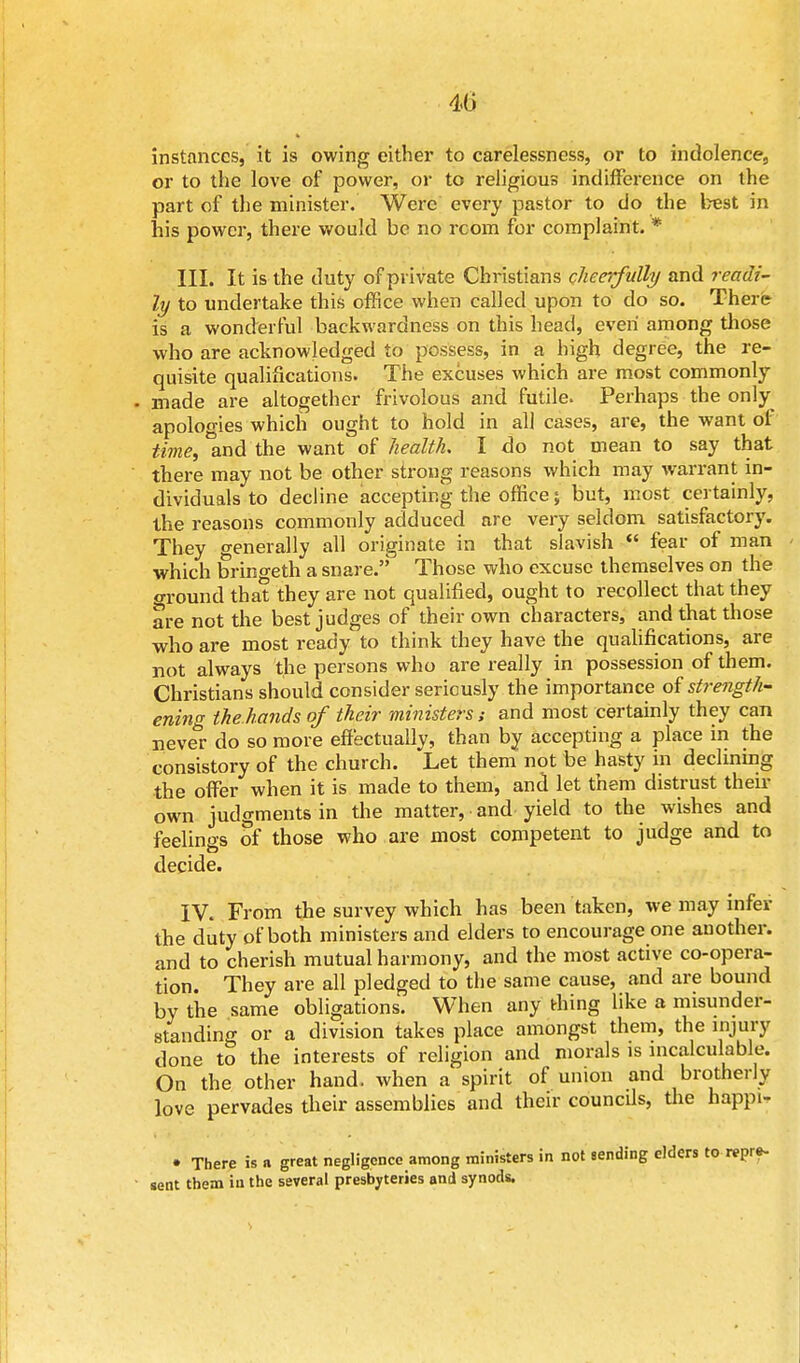 instances, it is owing either to carelessness, or to indolence, or to the love of power, or to religious indifference on the part of the minister. Were every pastor to do the best in his power, there would be no room for complaint. * III. It is the duty of private Christians cheerfully and readi- ly to undertake this office when called upon to do so. There is a wonderful backwardness on this head, even among those who are acknowledged to possess, in a high degree, the re- quisite qualifications. The excuses which are most commonly made are altogether frivolous and futile. Perhaps the only apologies which ought to hold in all cases, are, the want of time, and the want of health. I do not mean to say that there may not be other strong reasons which may warrant in- dividuals to decline accepting the office; but, most certainly, the reasons commonly adduced are very seldom satisfactory. They generally all originate in that slavish  fear of man which bringeth a snare. Those who excuse themselves on the ground that they are not qualified, ought to recollect that they are not the best judges of their own characters, and that those who are most ready to think they have the qualifications, are not always the persons who are really in possession of them. Christians should consider seriously the importance of strength- ening the hands of their ministers,- and most certainly they can never do so more effectually, than by accepting a place in the consistory of the church. Let them not be hasty in declining the offer when it is made to them, and let them distrust their own judgments in the matter, and yield to the wishes and feelings of those who are most competent to judge and to decide. IV. From the survey which has been taken, we may infer the duty of both ministers and elders to encourage one another, and to cherish mutual harmony, and the most active co-opera- tion. They are all pledged to the same cause, and are bound by the same obligations. When any thing like a misunder- standing or a division takes place amongst them, the injury done to the interests of religion and morals is incalculable. On the other hand, when a spirit of union and brotherly love pervades their assemblies and their councils, the happi-, • There is a great negligence among ministers in not sending elders to repre- sent them in the several presbyteries and synods.