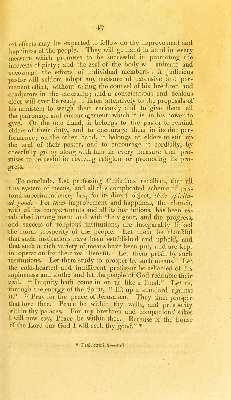 17 vit effects may be expected to follow on the improvement and happiness of the people. They will go hand in hand in every measure which promises to be successful in promoting the interests of piety; and the zeal of the body will animate and encourage the efforts of individual members. , A judicious pastor will seldom adopt any measure of extensive and per- manent effect, without taking the counsel of his brethren and coadjutors in the eldership; and a conscientious and zealous ejder will ever be ready to listen attentively to the proposals of his minister; to weigh them seriously and to give them all the patronage and encouragement which it is in his power to give. On the one hand, it belongs to the pastor to remind elders of their duty, and to encourage them in its due per- formance; on the other hand, it belongs, to elders to stir up the zeal of their pastor, and to encourage it cordially, by cheerfully going along with him in every measure that pro- mises to be useful in reviving religion or promoting its pro- gress. To conclude, Let professing Christians recollect, that all this system of means, and all this complicated scheme of pas- toral superintendence, has, for its direct object, their spiritu- al good. For their improvement and happiness, the church, with all its compartments and all its institutions, has been es- tablished among men; and with the vigour, and the progress, and success of religious institutions, are inseparably linked the moral prosperity pf the people. Let them, be thankful that such institutions have been established and upheld, and that such a rich variety of means have been put, and are kept in operation for their real benefit. Let them profit by such institutions. Let them study to prosper by such means. Let the cold-hearted and indifferent professor be ashamed of his supineness and sloth; and let the people of God redouble their zeal. (k Iniquity hath come in on us like a flood. Let us, •through the energy of the Spirit,  lift up a standard against it.  Pray for the peace of Jerusalem. They shall prosper that love thee. Peace be within thy walls, and prosperity within thy palaces. For my brethren and companions' sakes I will now say, Peace be within thee. Because of the house of the Lord our God I will seek thy good. * • Psal. cssii. f>.—eml.