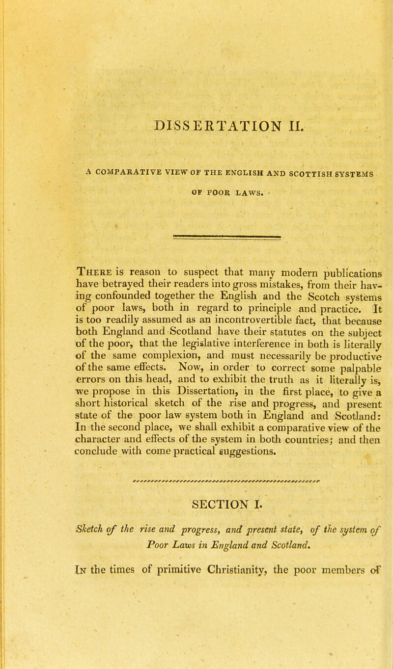 DISSERTATION II. A COMPARATIVE VIEW OF THE ENGLISH AND SCOTTISH SYSTEMS OF POOR LAWS. • There is reason to suspect that many modern publications have betrayed their readers into gross mistakes, from their hav- ing confounded together the English and the Scotch systems of poor laws, both in regard to principle and practice. It is too readily assumed as an incontrovertible fact, that because both England and Scotland have their statutes on the subject of the poor, that the legislative interference in both is literally of the same complexion, and must necessarily be productive of the same effects. Now, in order to correct some palpable errors on this head, and to exhibit the truth as it literally is, we propose in this Dissertation, in the first place, to give a short historical sketch of the rise and progress, and present state of the poor law system both in England and Scotland: In the second place, we shall exhibit a comparative view of the character and effects of the system in both countries,- and then conclude with come practical suggestions. SECTION I. Sketch of the rise and progress, and present state, of the system of Poor Laivs in England and Scotland. In the times of primitive Christianity, the poor members of