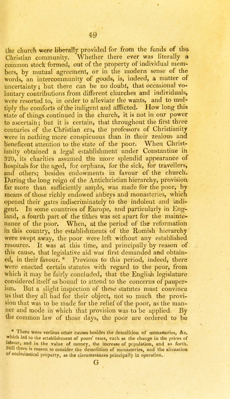 T 49 the church were liberally provided for from the funds of th© Christian community. Whether there ever was literally a common stock formed, out of the property of individual mem- bers, by mutual agreement, or in the modern sense of the words, an intexxommunity of goods, is, indeed, a matter of uncertainty; but there can be no doubt, that occasional vo- luntary contributions from different churches and individuals, were resorted to, in order to alleviate the wants, and to mul- tiply the comforts of the indigent and afflicted. How long this state of things continued in the church, it is not in our power to ascertain; but it is certain, that throughout the first three centuries of the Christian era, the professors of Christianity were in nothing more conspicuous than in their zealous and beneficent attention to the state of the poor. When Christ- ianity obtained a legal establishment under Constantine in 320, its charities assumed the more splendid appearance of hospitals for the aged, for orphans, for the sick, for travellers, and others; besides endowments in favour of the church. During the long reign of the Antichristian hierarchy, provision far more than sufficiently ample, was made for the poor, by means of those richly endowed abbeys and monasteries, which opened their gates indiscriminately to the indolent and indi- gent. In some countries of Europe, and particularly in Eng- land, a fourth part of the tithes was set apart for the mainte- nance of the poor. When, at the period of the reformation in this country, the establishments of the Romish hierarchy were swept away, the poor were left without any established resource. It was at this time, and principally by reason of this cause, that legislative aid was1 first demanded and obtain- ed, in their favour. * Previous to this period, indeed, there were enacted certain statutes with regard to the poor, from which it may be fairly concluded, that the English legislature considered itself as bound to attend to the concerns of pauper- ism. But a slight inspection of these* statutes must convince us that they all had for their object, not so much the provi- sion that was to be made for the relief of the poor, as the man- ner and mode in which that provision was to, be applied. By the common law of those days, the poor are ordered to be * There were various other causes besides the demolition of monasteries, &c. which led to the establishment of poors' rates, such as the change in the prices of labour, and in the value of money, the increase of population, and so forth. Still there is reason to consider the demolition of monasteries, and the alienation of ecclesiastical property, as the circumstances principally in operation. G