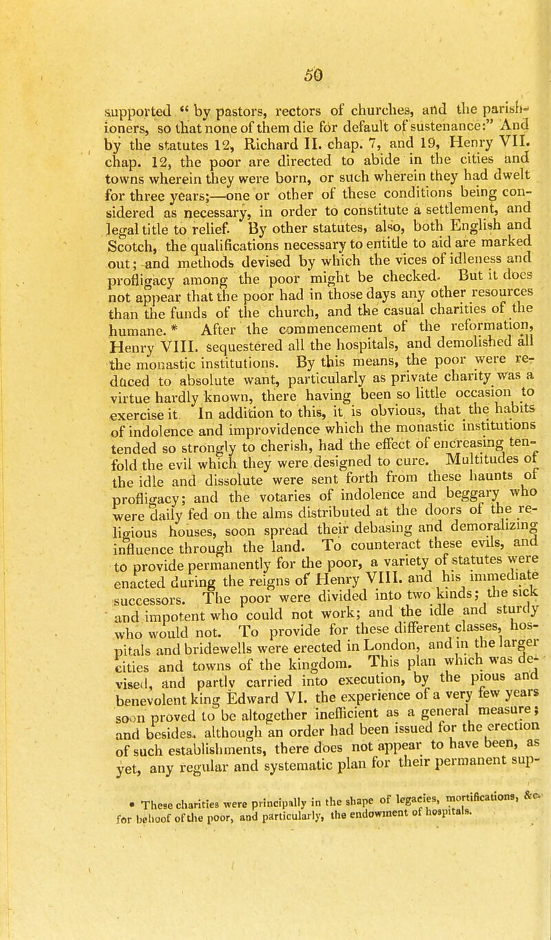 supported  by pastors, rectors of churches, and the parish- ioners, so that none of them die for default of sustenance: And by the statutes 12, Richard II. chap. 7, and 19, Henry VII. chap. 12, the poor are directed to abide in the cities and towns wherein they were born, or such wherein they had dwelt for three years;—one or other of these conditions being con- sidered as necessary, in order to constitute a settlement, and legal title to relief. By other statutes, also, both English and Scotch, the qualifications necessary to entide to aid are marked out; and methods devised by which the vices of idleness and profligacy among the poor might be checked. But it does not appear that the poor had in those days any other resources than the funds of the church, and the casual chanties of the humane. * After the commencement of the reformation, Henry VIII. sequestered all the hospitals, and demolished all the monastic institutions. By this means, the poor were re- duced to absolute want, particularly as private charity was a virtue hardly known, there having been so little occasion to exercise it In addition to this, it is obvious, that the habits of indolence and improvidence which the monastic institutions tended so strongly to cherish, had the effect of encreasmg ten- fold the evil which they were designed to cure. Multitudes ot the idle and dissolute were sent forth from these haunts ot profligacy; and the votaries of indolence and beggary who were daily fed on the alms distributed at the doors of the re- ligious houses, soon spread their debasing and demoralizing influence through the land. To counteract these evils, and to provide permanently for die poor, a variety of statutes were enacted during the reigns of Henry VIII. and his immediate successors. The poor were divided into two kinds; the sick and impotent who could not work; and the idle and sturdy who would not. To provide for these different classes, hos- pitals and bridewells were erected in London, and in the largei cities and towns of the kingdom. This plan which was de- vised, and partly carried into execution, by the pious and benevolent king Edward VI. the experience of a very few years soon proved to be altogether inefficient as a general measure; and besides, although an order had been issued for the erection of such establishments, there does not appear to have been, as yet, any regular and systematic plan for their permanent sup- • These charities were principally in the shape of legacies, mortifications, &o for behoof of the poor, and particularly, the endowment of hosp.tals.