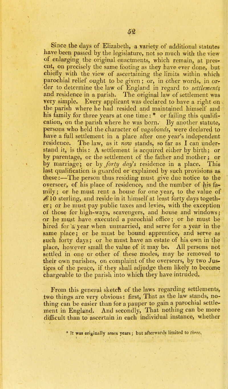 Since the days of Elizabeth, a variety of additional statutes have been passed by the legislature, not so much with the view of enlarging the original enactments, which remain, at pres- ent, on precisely the same footing as they have ever done, but chiefly with the view of ascertaining the limits within which parochial relief ought to be given ; or, in other words, in or- der to determine the law of England in regard to settlements and residence in a parish. The original law of settlement was very simple. Every applicant was declared to have a right on the parish where he had resided and maintained himself and his family for three years at one time : * or failing this qualifi- cation, on the parish where he was born. By another statute, persons who held the character of vagabonds, were declared to have a full settlement in a place after one year's independent residence. The law, as it now stands, so far as I can underr stand it, is this : A settlement is acquired either by birth; or by parentage, or the settlement of the father and mother; or by marriage; or by forty day's residence in a place. This last qualification is guarded or explained by such provisions as these:—The person thus residing must give due notice to the overseer, of his place of residence, and the number of his fa- mily ; or he must rent a house for one year, to the value of jSIO sterling, and reside in it himself at least forty days togeth- er; or he must pay public taxes and levies, with the exception of those for high-ways, scavengers, and house and windows; or he must have executed a parochial office; or he must be hired for a year when unmarried, and serve for a year in the same place; or he must be bound apprentice, and serve as such forty days; or he must have an estate of his own in the place, however small the value of it may be. All persons not settled in one or other of these modes, may be removed to their own parishes, on complaint of the overseers, by two Jus- tices of the peace, if they shall adjudge them likely to become chargeable to the parish into which they have intruded. From this general sketch of the laws regarding settlements, two things are very obvious: first, That as the law stands, no- thing can be easier than for a pauper to gain a parochial settle- ment in England. And secondly, That nothing can be more difficult than to ascertain in each individual instance, whether * Ft was originally seven years; but afterwards limited to three..