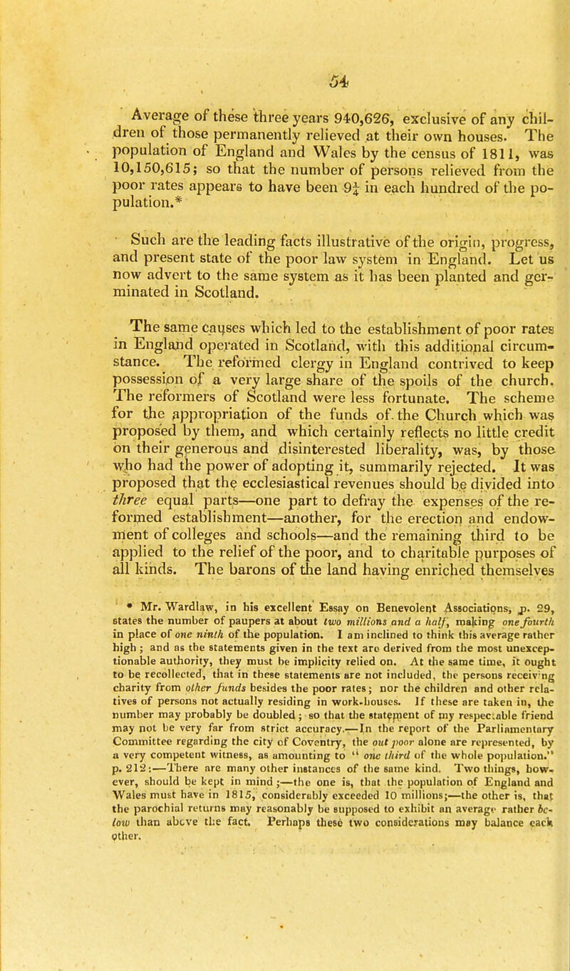Average of these three years 94-0,626, exclusive of any chil- dren of those permanently relieved at their own houses. The population of England and Wales by the census of 1811, was 10,150,615; so that the number of persons relieved from the poor rates appears to have been in each hundred of the po- pulation.* Such are the leading facts illustrative of the origin, progress, and present state of the poor law system in England. Let us now advert to the same system as it lias been planted and ger- minated in Scotland. The same causes which led to the establishment of poor rates in England operated in Scotland, with this additional circum- stance. The reformed clergy in England contrived to keep possession of a very large share of the spoils of the church. The reformers of Scotland were less fortunate. The scheme for the appropriation of the funds of. the Church which was proposed by them, and which certainly reflects no little credit on their generous and disinterested liberality, was, by those wjio had the power of adopting it, summarily rejected. It was proposed that the ecclesiastical revenues should be divided into three equal parts—one part to defray the expenses of the re- formed establishment—another, for the erection and endow- ment of colleges and schools—and the remaining third to be applied to the relief of the poor, and to charitable purposes of all kinds. The barons of the land having enriched themselves * Mr. Wardlaw, in his excellent Essay on Benevolent Associations, j. 29, states the number of paupers at about two millions and a half, making one fourth in place of one ninth of the population. Iam inclined to think this average rather high ; and as the statements given in the text are derived from the most unexcep- tionable authority, they must be implicity relied on. At the same time, it ought to be recollected, that in these statements are not included, the persons receiv:ng charity from other funds besides the poor rates; nor the children and other rela- tives of persons not actually residing in work.bouses. If these are taken in, the number may probably be doubled; so that the statement of my respec.able friend may not be very far from strict accuracy.—In the report of the Parliamentary Committee regarding the city of Coventry, the out poor alone are represented, by a very competent witness, as amounting to  one third of the whole population. p. 212:—There are many other instances of the some kind. Two things, bow- ever, should be kept in mind ;—the one is, that the population of England and Wales must have in 1815, considerably exceeded 10 millions;—the other is, that the parochial returns may reasonably be supposed to exhibit an average rather be- low than above the fact. Perhaps these two considerations may balance cack Other.