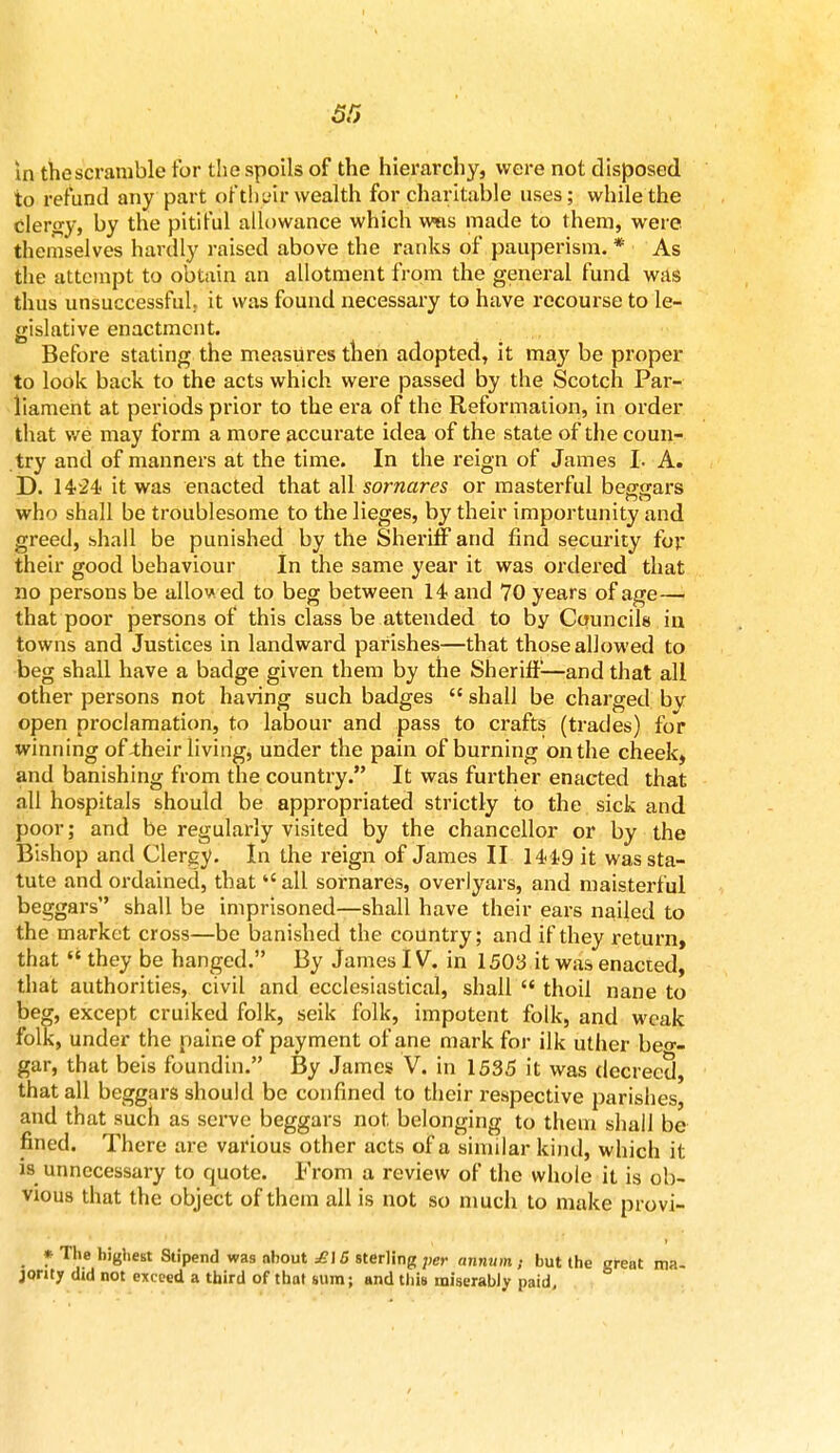 in the scramble for the spoils of the hierarchy, were not disposed to refund any part of their wealth for charitable uses; while the clergy, by the pitiful allowance which was made to them, were themselves hardly raised above the ranks of pauperism. * As the attempt to obtain an allotment from the general fund was thus unsuccessful, it was found necessary to have recourse to le- gislative enactment. Before stating the measures then adopted, it may be proper to look back to the acts which were passed by the Scotch Par- liament at periods prior to the era of the Reformation, in order that we may form a more accurate idea of the state of the coun- try and of manners at the time. In the reign of James I. A. D. it was enacted that all sornares or masterful beggars who shall be troublesome to the lieges, by their importunity and greed, shall be punished by the Sheriff and find security for their good behaviour In the same year it was ordered that no persons be allov ed to beg between 14 and 70 years of age— that poor persons of this class be attended to by Councils iu towns and Justices in landward parishes—that those allowed to beg shall have a badge given them by the Sheriff—and that all other persons not having such badges  shall be charged bv open proclamation, to labour and pass to crafts (trades) for xvinning of -their living, under the pain of burning on the cheek, and banishing from the country. It was further enacted that all hospitals should be appropriated strictly to the sick and poor; and be regularly visited by the chancellor or by the Bishop and Clergy. In the reign of James II 14i9 it was sta- tute and ordained, that»<all sornares, overiyars, and maisterful beggars shall be imprisoned—shall have their ears nailed to the market cross—be banished the country; and if they return, that  they be hanged. By James IV. in 1503 it was enacted, that authorities, civil and ecclesiastical, shall  thoii nane to beg, except cruiked folk, seik folk, impotent folk, and weak folk, under the paine of payment of ane mark for ilk uther beg- gar, that beis foundin. By James V. in 1535 it was decreed, that all beggars should be confined to their respective parishes, and that such as serve beggars not belonging to them shall be fined. There are various other acts of a similar kind, which it is unnecessary to quote. From a review of the whole it is ob- vious that the object of them all is not so much to make provi- * The highest Stipend was about £\6 sterling per annum ; but the great ma- jority did not exceed a third of that sum; and this miserably paid.