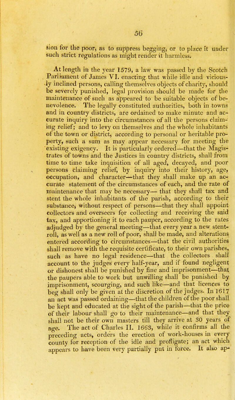 50 sion for the poor* as to suppress begging, or to place it under such strict regulations as might render it harmless; At length in the year 1579, a law was passed by the Scotch Parliament of James VI. enacting that while idle and vicious- ly inclined persons, calling themselves objects of charity, should be severely punished, legal provision should be made for the maintenance of such as appeared to be suitable objects of be- nevolence. The legally constituted authorities, both in towns and in country districts, are ordained to make minute and ac- curate inquiry into the circumstances of all the persons claim- ing relief; and to levy on themselves and the whole inhabitants of the town or district, according to personal or heritable pro- perty, such a sum as may appear necessary for meeting the existing exigency. It is particularly ordered—that the Magis- trates of towns and the Justices in country districts, shall from time to time take inquisition of all aged, decayed, and poor persons claiming relief, by inquiry into their history, age, occupation, and character—that they shall make up an ac- curate statement of the circumstances of each, and the rate of maintenance that may be necessary— that they shall tax and stent the whole inhabitants of the parish, according to their substance, without respect of persons—that they shall appoint collectors and overseers for collecting and receiving the said tax, and apportioning it to each pauper, according to the rates adjudged by the general meeting—that every year a new stent- roll, as well as a new roll of poor, shall be made, and alterations entered according to circumstances—that the civil authorities shall remove with the requisite certificate, to their own parishes, such as have no legal residence—that the collectors shall account to the judges every half-year, and if found negligent or dishonest shall be punished by fine and imprisonment—that the paupers able to work but unwilling shall be punished by imprisonment, scourging, and such like—and that licences to beg shall only be given at the discretion of the judges. In 1617 an act was passed ordaining—that the children of the poor shall be kept and educated at the sight of the parish—that the price of their labour shall go to their maintenance—and that they shall not be their own masters till they arrive at 30 years of age. The act of Charles II. 1663, while it confirms all the preceding acts, orders the erection of work-houses in every county for reception of the idle and profligate; an act which appears to have been very partially put in force. It also ap-
