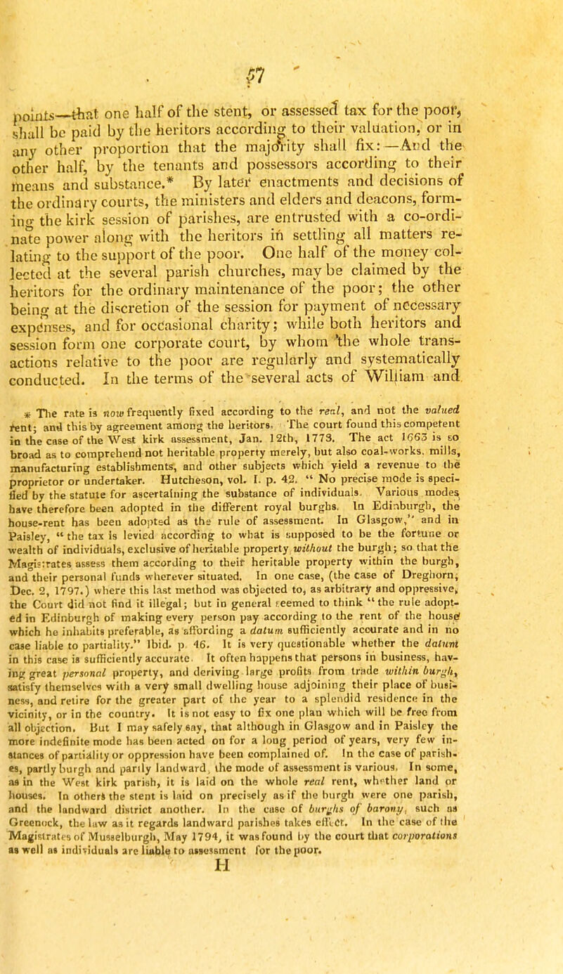 points—that one half of the stent, or assessed tax for the poor, shall be paid by the heritors according to their valuation, or in any other proportion that the majority shall fix:—And the other half, by the tenants and possessors according to their means and substance.* By later enactments and decisions of the ordinary courts, the ministers and elders and deacons, form- in- the kirk session of parishes, are entrusted with a co-ordi- nate power along with the heritors in settling all matters re- lating to the support of the poor. One half of the money col- lected at the several parish churches, may be claimed by the heritors for the ordinary maintenance of the poor; the other being at the discretion of the session for payment of necessary expenses, and for occasional charity; while both heritors and session form one corporate court, by whom 'the whole trans- actions relative to the poor are regularly and systematically conducted. In the terms of the several acts of William and * The rate is now frequently fixed according to the rerJ, and not the valued rent; and this by agreement among the heritors, The court found this competent in the case of the West kirk assessment, Jan. 12th, 1773. The act 1663 is eo broad as to comprehend not heritable property merely, but also coal-works, mills, manufacturing establishments, and other subjects which yield a revenue to the proprietor or undertaker. Hutcheson, vol. I. p. 4.2.  No precise mode is speci- fied by the statute for ascertaining the substance of individuals. Various modes have therefore been adopted in the different royal burghs. In Edinburgh, the house-rent has been adopted as the rule of assessment. In Glasgow, and in Paisley,  the tax is levied according to what is supposed to be the fortune or wealth of individuals, exclusive of heritable property without the burgh; so that the Magisirates assess them according to their heritable property within the burgh, and their personal funds wherever situated. In one case, (the case of Dreghorn; Dec. 2, 1797.) where this last method was objected to, as arbitrary and oppressive, the Court did not find it illegal; but in general seemed to think the rule adopt- ed in Edinburgh of making every person pay according to the rent of the house? which he inhabits preferable, as affording a datum sufficiently accurate and in no case liable to partiality. Ibid, p 46. It is very questionable whether the dalnni in this case is sufficiently accurate. It often happens that persons in business, hav- ing great personal property, and deriving large profits from trade within burgh, satisfy themselves wilh a very small dwelling house adjoining their place of busi- ness, and retire for the greater part of the year to a splendid residence in the vicinity, or in the country. It is not easy to fix one plan which will be free from all objection. But I may safely say, that although in Glasgow and in Paisley the more indefinite mode has been acted on for a long period of years, very few in- stances of partiality or oppression have been complained of. In the case of parish, es, partly burgh and partly landward; the mode of assessment is various. In some, as in the West kirk parish, it is laid on the whole real rent, whether land or houses. In others the stent is laid on precisely as if the burgh were one parish, and the landward district another. In the case of burghs of barony, such an Greenock, the law as it regards landward parishes takes effect. In the case of the Magistrates of Musselburgh, May 1794, it was found by the court that corporations as well at individuals are liable to assessment for the poor. H