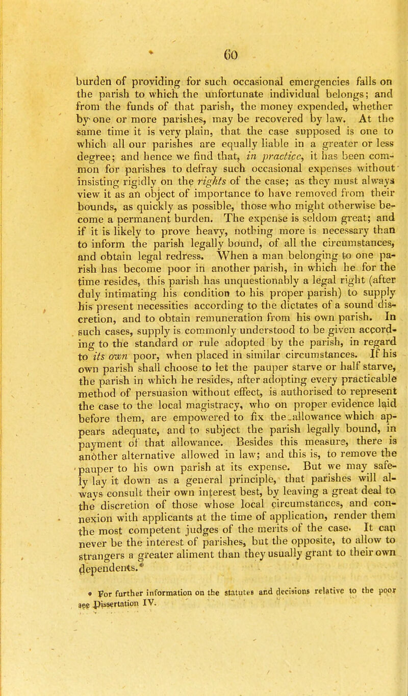 (50 burden of providing for such occasional emergencies falls on the parish to which the unfortunate individual belongs; and from the funds of that parish, the money expended, whether by one or more parishes, maybe recovered bylaw. At the same time it is very plain, that the case supposed is one to which all our parishes are equally liable in a greater or less degree; and hence we find that, in practice, it has been com- mon for parishes to defray such occasional expenses without insisting rigidly on the rights of the case; as they must always view it as an object of importance to have removed from their bounds, as quickly as possible, those who might otherwise be- come a permanent burden. The expense is seldom great; and if it is likely to prove heavy, nothing more is necessary than to inform the parish legally bound, of all the circumstances, and obtain legal redfess. When a man belonging to one pa- rish has become poor in another parish, in which he for the time resides, this parish has unquestionably a legal right (after duly intimating his condition to his proper parish) to supply his present necessities according to the dictates of a sound dis- cretion, and to obtain remuneration from his own parish. In such cases, supply is commonly understood to be given accord- ing to the standard or rule adopted by the parish, in regard to its own poor, when placed in similar circumstances. If his own parish shall choose to let the pauper starve or half starve, the parish in which he resides, after adopting every practicable method of persuasion without effect, is authorised to represent the case to the local magistracy, who on proper evidence laid before them, are empowered to fix the.allowance which ap- pears adequate, and to subject the parish legally bound, in payment of that allowance. Besides this measure) there i3 another alternative allowed in law; and this is, to remove the ■ pauper to his own parish at its expense. But we may safe- ly lay it down as a general principle, that parishes will al- ways consult their own interest best, by leaving a great deal to the discretion of those whose local circumstances, and con- nexion with applicants at the time of application, render them the most competent judges of the merits of the case. It can never be the interest of parishes, but the opposite, to allow to strangers a greater aliment than they usually grant to their own dependents.* * For further information on the statutes and decisions relative to the poor see pissertation IV.