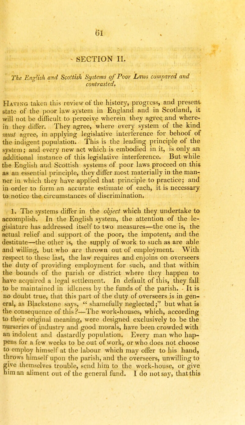 - SECTION II. The English and Scottish Systems of Poor Laws compared and contrasted. Having taken this review of the history, progress, and present state of the poor law system in England and in Scotland, it will not be difficult to perceive wherein they agree and where- in they differ. They agree, where every system of the kind must agree, in applying legislative interference for behoof of the indigent population. This is the leading principle of the system; and every new act which is embodied in it, is only an additional instance of this legislative interference. But while the English and Scottish systems of poor laws proceed on this as an essential principle, they differ most materially in the man- ner in which they have applied that principle to practice; and in order to form an accurate estimate of each, it is necessary to notice the circumstances of discrimination. L The systems differ in the object which they undertake to accomplish. In the English system, the attention of the le- gislature has addressed itself to two measures—the one is, the actual relief and support of the poor, the impotent, and the destitute—the other i3, the supply of work to such as are able and willing, but who are thrown out of employment. With respect to these last, the law requires and enjoins on overseers the duty of providing employment for such, and that within the bounds of the parish or district where they happen to have acquired a legal settlement. In default of this, they fall to be maintained in idleness by the funds of the parish. - It is no doubt true, that this part of the duty of overseers is in gen- eral, as Blackstone says,  shamefully neglected; but what is the consequence of this ?—The work-houses, which, according to their original meaning, were designed exclusively to be the nurseries of industry and good morals, have been crowded with an indolent and dastardly population. Every man who hap- pens for a few weeks to be out of work, or who does not choose to employ himself at the labour which may offer to his hand, throws himself upon the parish, and the overseers, unwilling to lve themselves trouble, send him to the work-house, or give iman aliment out of the general fund. I do not say, that this