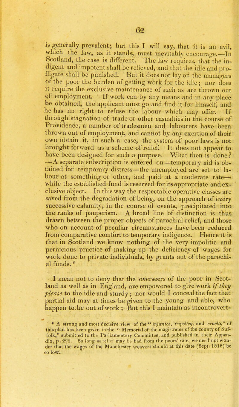 (32 is generally prevalent', but this I will say, that it is an evil, which the law, as it stands, must inevitably encourage.—In Scotland, the case is different. The law requires, that the in- digent and impotent shall be relieved, and that the idle and pro- fligate shall be punished. But it does not lay on the managers of the poor the burden of getting work for the idle ; nor does it require the exclusive maintenance of such as are thrown out of employment. If work can by any means and in any place be obtained, the applicant must go and find it for himself, and he has no right to refuse the labour which may offer. If through stagnation of trade or other casualties in the course of Providence, a number of tradesmen and labourers have been thrown out of employment, and cannot by any exertion of then- own obtain it, in such a case, the system of poor laws is not brought forward as a scheme of relief. It does not appear to have been designed for such a purpose.- What then is done ? —A separate subscription is entered on—temporary aid is ob- tained for temporary distress—the unemployed are set to la- bour at something or other, and paid at a moderate rate— while the established fund is reserved for its appropriate and ex- clusive object. In this way the respectable operative classes are saved from the degradation of being, on the approach of every successive calamity, in the course of events, precipitated into the ranks of pauperism. A broad line of distinction is thus drawn between the proper objects of parochial relief, and those who on account of peculiar circumstances have been reduced from comparative comfort to temporary indigence. Hence it is that in Scotland we know nothing of the very impolitic and pernicious practice of making up the deficiency of wages for work done to private individuals, by grants out of the parochU al funds. * I moan not to deny that the overseers of the poor in Scot- land as well as in England, are empowered to give work if they -please to the idle and sturdy; nor would I conceal the fact that partial aid may at times be given to the young and able, who happen to.be out of work : But this I maintain as incontrovert- i * A strong and most decisive view of the  injustice, impolicy, and cruelty of tbis plan has been given in the  Memorial of the magistrntes of the county of Suf- folk, submitted to the Parliamentary Committee, and published in their Appen- dix, p. 22s. So long as refiei may be had from the poors' rate, we need not won- der that the wages of the Manchester weuvors should at this date (Sept. 1818) be so low.