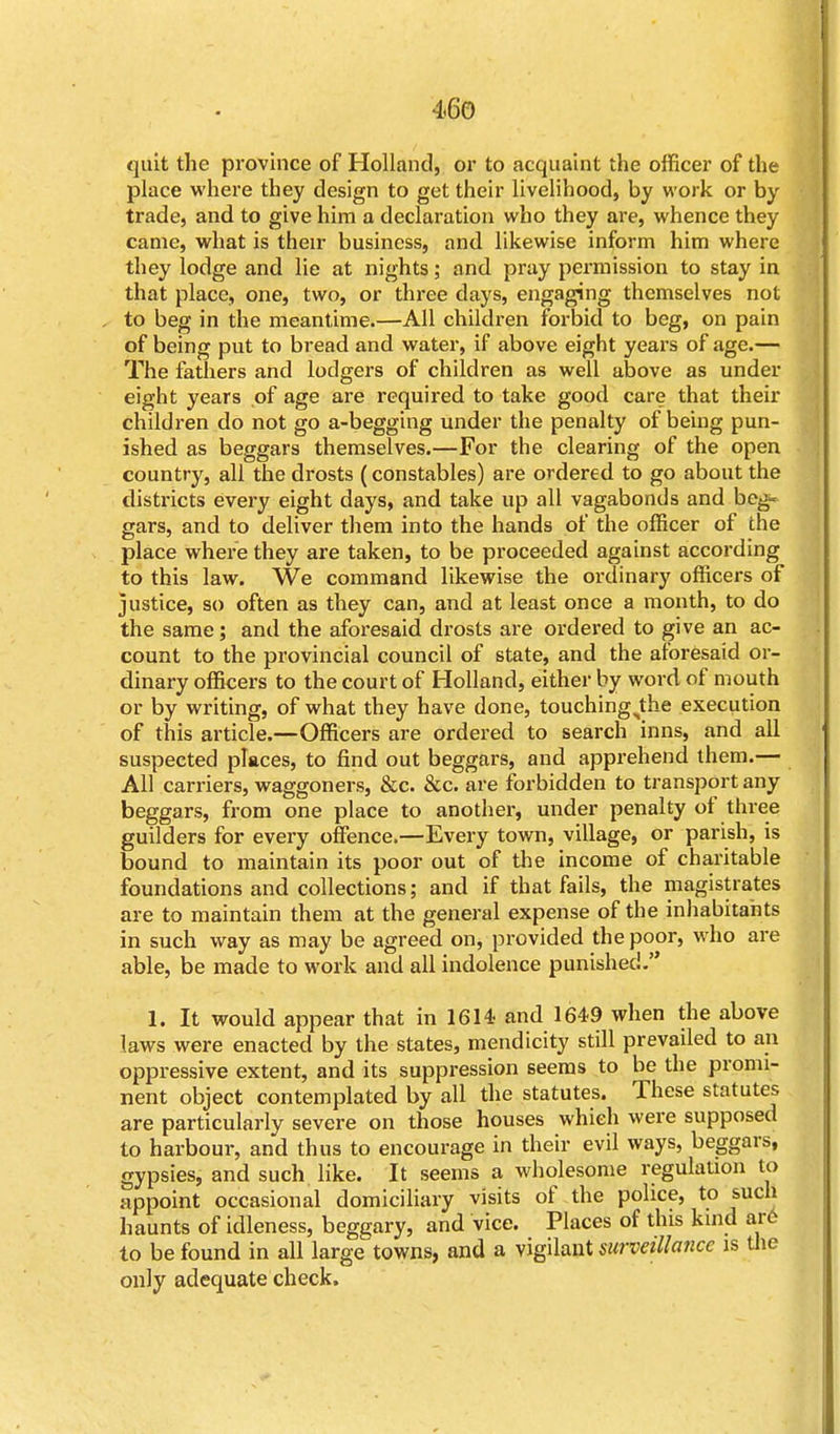 quit the province of Holland, or to acquaint the officer of the place where they design to get their livelihood, by work or by trade, and to give him a declaration who they are, whence they came, what is their business, and likewise inform him where they lodge and lie at nights; and pray permission to stay in that place, one, two, or three days, engaging themselves not to beg in the meantime.—All children forbid to beg, on pain of being put to bread and water, if above eight years of age.— The fathers and lodgers of children as well above as under eight years of age are required to take good care that their children do not go a-begging under the penalty of being pun- ished as beggars themselves.—For the clearing of the open country, all the drosts (constables) are ordered to go about the districts every eight days, and take up all vagabonds and beg- gars, and to deliver them into the hands of the officer of the place where they are taken, to be proceeded against according to this law. We command likewise the ordinary officers of justice, so often as they can, and at least once a month, to do the same; and the aforesaid drosts are ordered to give an ac- count to the provincial council of state, and the aforesaid or- dinary officers to the court of Holland, either by word of mouth or by writing, of what they have done, touching^the execution of this article.—Officers are ordered to search inns, and all suspected places, to find out beggars, and apprehend them.— All carriers, waggoners, &c. &c. are forbidden to transport any beggars, from one place to another, under penalty of three guilders for every offence.—Every town, village, or parish, is bound to maintain its poor out of the income of charitable foundations and collections; and if that fails, the magistrates are to maintain them at the general expense of the inhabitants in such way as may be agreed on, provided the poor, who are able, be made to work and all indolence punished. 1. It would appear that in 1614- and 1649 when the above laws were enacted by the states, mendicity still prevailed to an oppressive extent, and its suppression seems to be the promi- nent object contemplated by all the statutes. These statutes are particularly severe on those houses whieh were supposed to harbour, and thus to encourage in their evil ways, beggars, gypsies, and such like. It seems a wholesome regulation to appoint occasional domiciliary visits of the police, to such haunts of idleness, beggary, and vice. Places of this kind ar6 to be found in all large towns, and a vigilant surveillance is the only adequate check.
