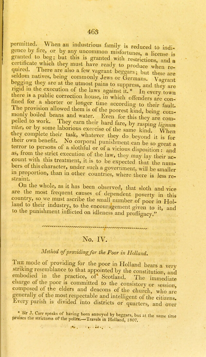 permitted. When an industrious family is reduced to indi- gence by fire, or by any uncommon misfortunes, a license is granted to beg ; but this is granted with restrictions, and a certificate which they must have ready to produce when re! quired. 1 here are also a few vagrant beggars 5 but these are seldom natives, being commonly Jews or Germans. Van-rant begging they are at the utmost pains to suppress, and they are rigid in the execution of the laws against it. * In every town there is a public correction house, in which offenders are con- fined for a shorter or longer time according to their fault. The provision allowed them is of the poorest kind, being com- monly boded beans and water. Even for this they are com- pelled to work. They earn their hard fare, by raspino- Sm or by some laborious exercise of the sai/e 5° %™2 they complete their task, whatever they do beyond it is for their own benefit. No corporal punishment can be so great a terror to persons of a slothful or of a vicious disposition : and as, from the strict execution of the law, they may lay their ac count with this treatment, it is to be expected ihat the num- bers of this character, under such a government, will be smaller m proportion, than in other countries, where there is less re- straint. On the whole, as it has been observed, that sloth and vice are the most frequent causes of dependent poverty in this country, so we must ascribe the small number of poor in Hol- land to their industry, to the encouragement given to it, and to the punishment inflicted on idleness and profhVacy  No. IV. Method of providing/or the Poor in Holland. The mode of providing for the poor in Holland bears a very striking resemblance to that appointed by the constitution and embodied in the practice, of1 Scotland. The immediate charge of the poor is committed to the consistory or session composed of the elders and deacons of the church, who are generally of the most respectable and intelligent of the citizens Every parish is divided into districts or quarters, and over «rl?ri* ^9peaks °fu havi6 been ann°yed ^ beggars, but at the same time praues the stnctness of the police.—Travels ift Holland, 1807.