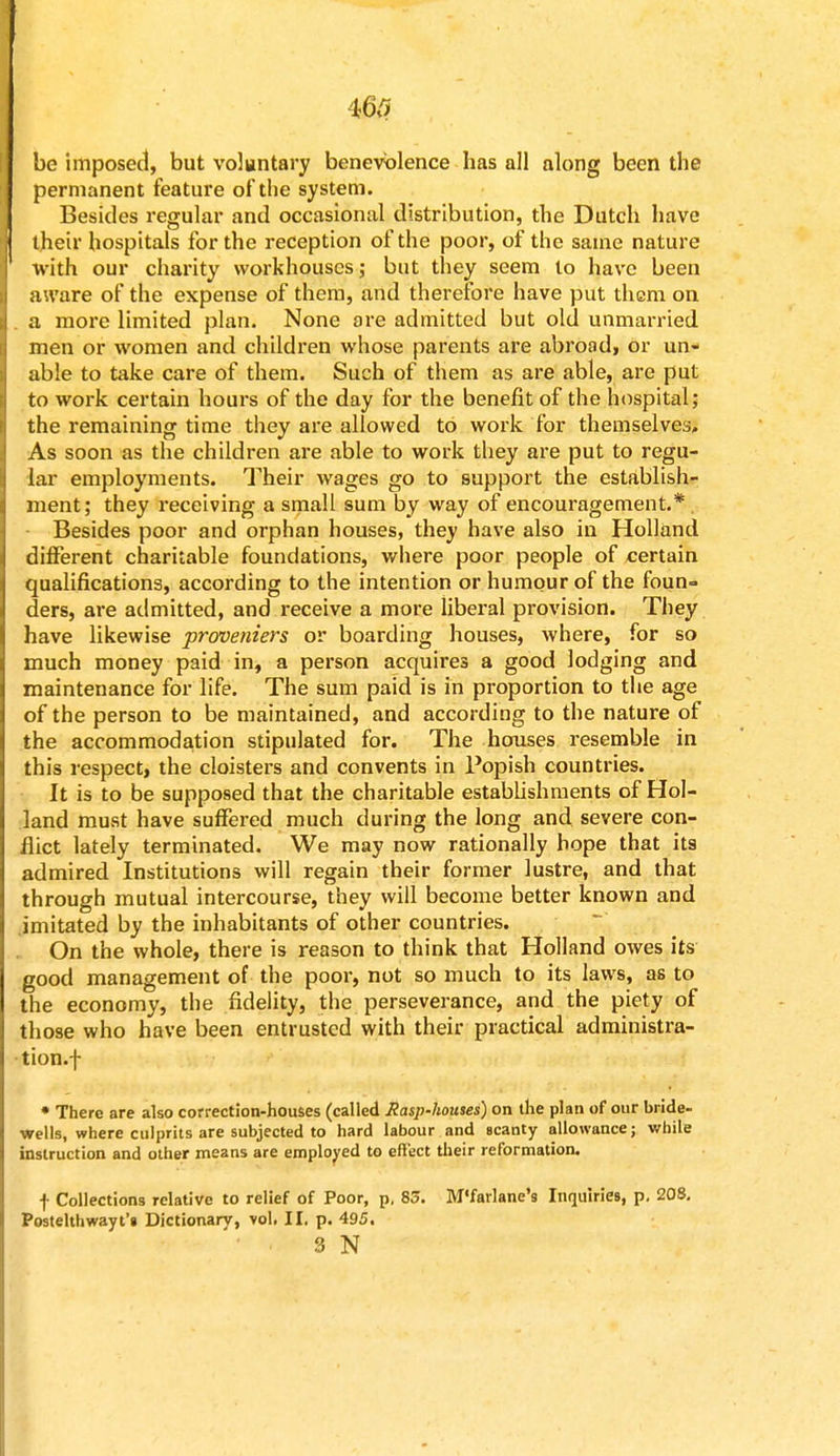 be imposed, but voluntary benevolence has all along been the permanent feature of the system. Besides regular and occasional distribution, the Dutch have their hospitals for the reception of the poor, of the same nature with our charity workhouses; but they seem to have been aware of the expense of them, and therefore have put them on a more limited plan. None are admitted but old unmarried men or women and children whose parents are abroad, or un- able to take care of them. Such of them as are able, are put to work certain hours of the day for the benefit of the hospital; the remaining time they are allowed to work for themselves. As soon as the children are able to work they are put to regu- lar employments. Their wages go to support the establish- ment; they receiving a small sum by way of encouragement.* . Besides poor and orphan houses, they have also in Holland different charitable foundations, where poor people of certain qualifications, according to the intention or humour of the foun- ders, are admitted, and receive a more liberal provision. They have likewise proveniers or boarding houses, where, for so much money paid in, a person acquires a good lodging and maintenance for life. The sum paid is in proportion to the age of the person to be maintained, and according to the nature of the accommodation stipulated for. The houses resemble in this respect, the cloisters and convents in Popish countries. It is to be supposed that the charitable establishments of Hol- land must have suffered much during the long and severe con- flict lately terminated. We may now rationally hope that its admired Institutions will regain their former lustre, and that through mutual intercourse, they will become better known and imitated by the inhabitants of other countries. On the whole, there is reason to think that Holland owes its good management of the poor, not so much to its laws, as to the economy, the fidelity, the perseverance, and the piety of those who have been entrusted with their practical administra- tion.! * There are also correction-houses (called Rasp-homes) on the plan of our bride- wells, where culprits are subjected to hard labour and scanty allowance; while instruction and other means are employed to effect their reformation. f Collections relative to relief of Poor, p, 83. M'farlane's Inquiries, p. 208. Postelthwayt's Dictionary, vol, II. p. 495. 3 N