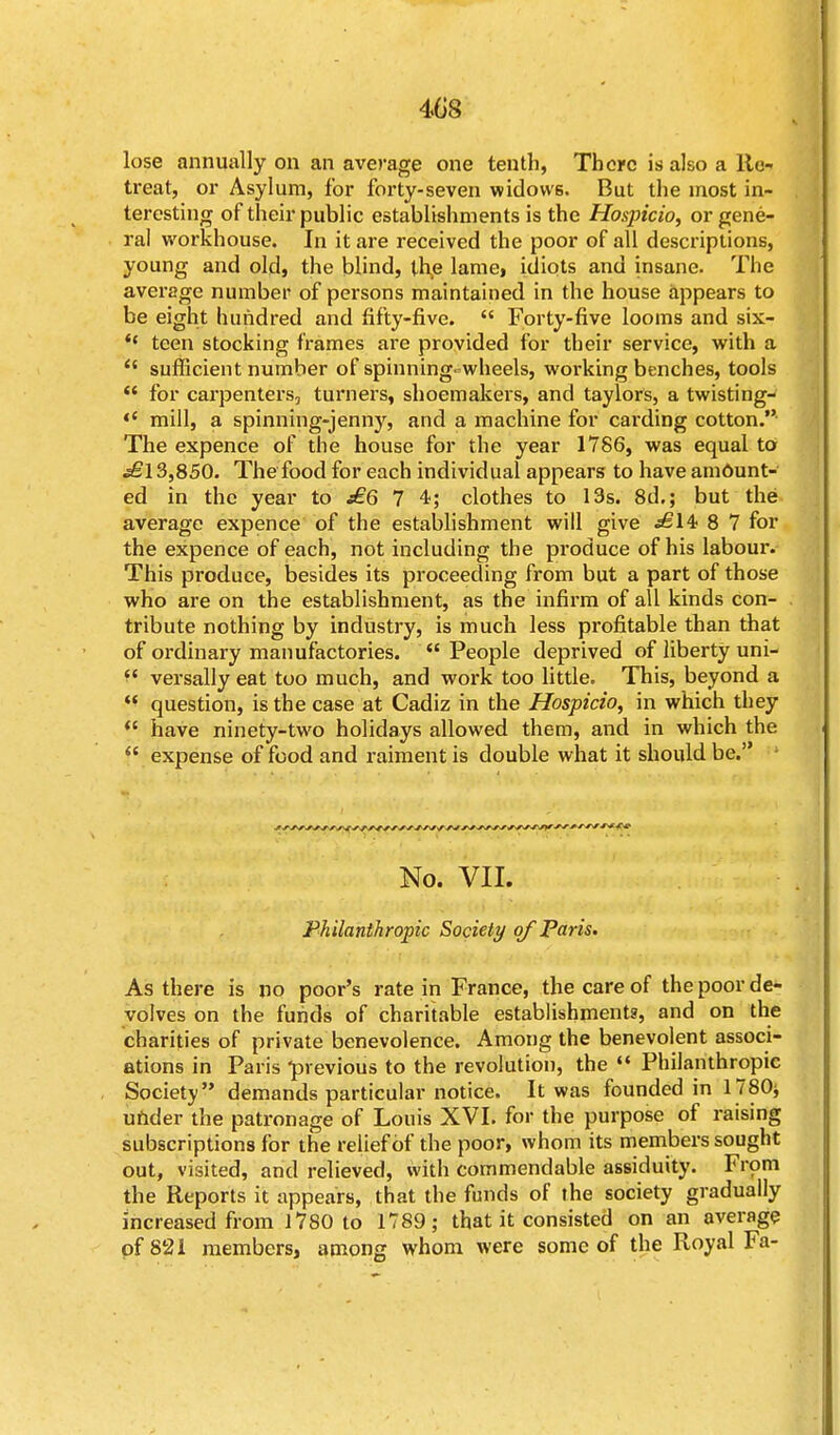 4G8 lose annually on an average one tenth, There is also a Re- treat, or Asylum, for forty-seven widows. But the most in- teresting of their public establishments is the Hospicio, or gene- ral workhouse. In it are received the poor of all descriptions, young and old, the blind, the lame, idiots and insane. The average number of persons maintained in the house appears to be eight hundred and fifty-five.  Forty-five looms and six- *' teen stocking frames are provided for their service, with a (i sufficient number of spinning- wheels, working benches, tools  for carpenters, turners, shoemakers, and taylors, a twisting-  mill, a spinning-jenny, and a machine for carding cotton.- The expence of the house for the year 1786, was equal to £\3,850. The food for each individual appears to have am6unt- ed in the year to j£6 7 4; clothes to 13s. 8d.; but the average expence of the establishment will give £14> 8 7 for the expence of each, not including the produce of his labour. This produce, besides its proceeding from but a part of those who are on the establishment, as the infirm of all kinds con- tribute nothing by industry, is much less profitable than that of ordinary manufactories.  People deprived of liberty uni-  versally eat too much, and work too little. This, beyond a  question, is the case at Cadiz in the Hospicio, in which they  have ninety-two holidays allowed them, and in which the  expense of food and raiment is double what it should be. No. VII. Philanthropic Society of Paris. As there is no poor's rate in France, the care of the poor de- volves on the funds of charitable establishments, and on the charities of private benevolence. Among the benevolent associ- ations in Paris -previous to the revolution, the  Philanthropic Society demands particular notice. It was founded in 1780* under the patronage of Louis XVI. for the purpose of raising subscriptions for the relief of the poor, whom its members sought out, visited, and relieved, with commendable assiduity. From the Reports it appears, that the funds of the society gradually increased from 1780 to 1789; that it consisted on an average of 821 members, among whom were some of the Royal Fa-
