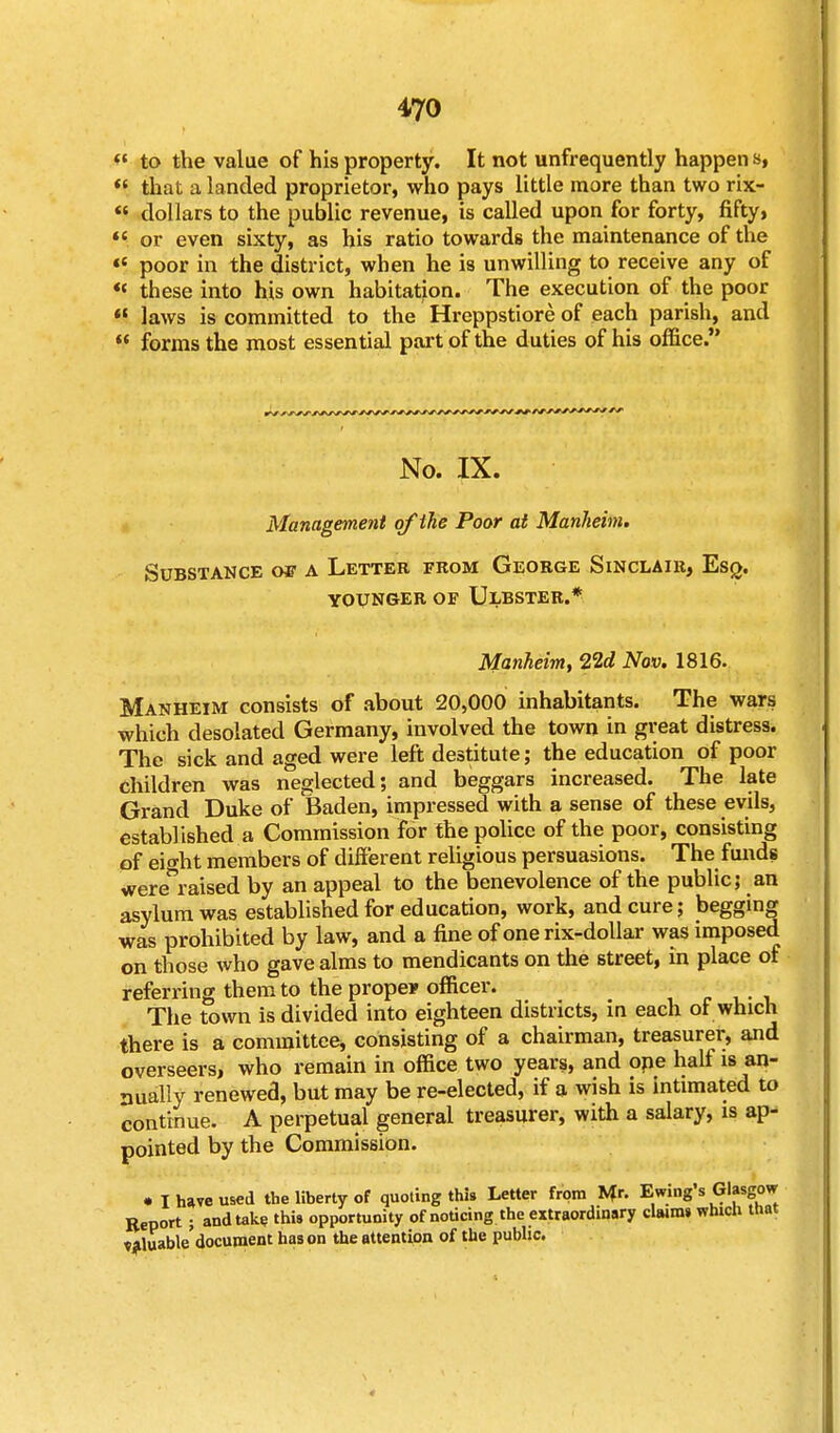  to the value of his property. It not unfrequently happen s,  that a landed proprietor, who pays little more than two rix-  dollars to the public revenue, is called upon for forty, fifty,  or even sixty, as his ratio towards the maintenance of the «e poor in the district, when he is unwilling to receive any of « these into his own habitation. The execution of the poor  laws is committed to the Hreppstiore of each parish, and  forms the most essential part of the duties of his office. No. IX. Management of the Poor at Manheim. Substance ge a Letter from George Sinclair, Esq. younger of ulbster.* Manheim, 22d Nov. 1816. Manheim consists of about 20,000 inhabitants. The wars which desolated Germany, involved the town in great distress. The sick and aged were left destitute; the education of poor children was neglected; and beggars increased. The late Grand Duke of Baden, impressed with a sense of these evils, established a Commission for the police of the poor, consisting of eio-ht members of different religious persuasions. The funds were^raised by an appeal to the benevolence of the public; an asylum was established for education, work, and cure; begging was prohibited by law, and a fine of one rix-dollar was imposed on those who gave alms to mendicants on the street, in place of referring them to the prope* officer. The town is divided into eighteen districts, in each of which there is a committee, consisting of a chairman, treasurer, and overseers, who remain in office two years, and ope half is an- nually renewed, but may be re-elected, if a wish is intimated to continue. A perpetual general treasurer, with a salary, is ap- pointed by the Commission. • I have used the liberty of quoting this Letter from Mr. Ewing's Glasgow Report ; and take this opportunity of noticing the extraordinary clwms which that valuable'document has on the attention of the public.