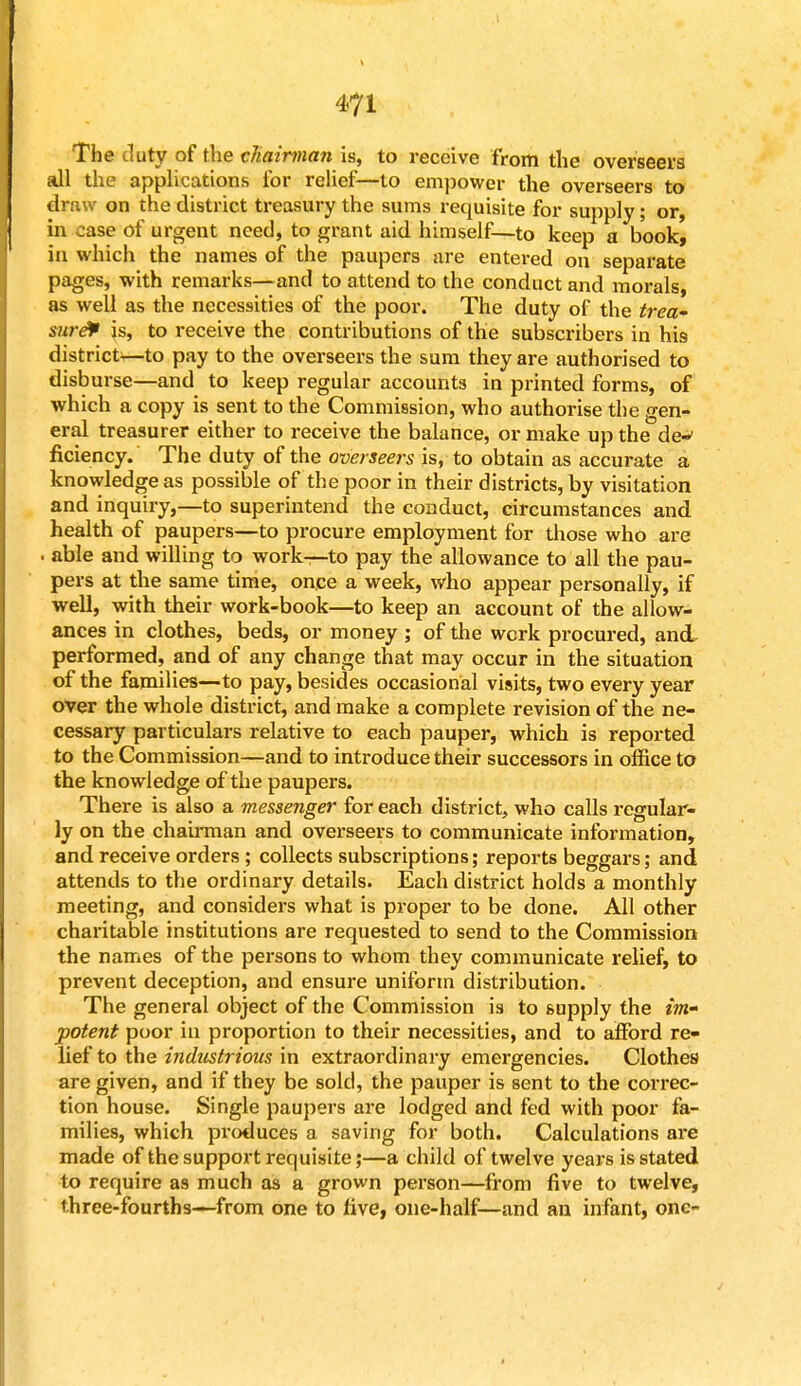 The duty of the chairman is, to receive from the overseers all the applications for relief—to empower the overseers to draw on the district treasury the sums requisite for supply; or, in case of urgent need, to grant aid himself—to keep a book, in which the names of the paupers are entered on separate pages, with remarks—and to attend to the conduct and morals, as well as the necessities of the poor. The duty of the trea- sure is, to receive the contributions of the subscribers in his districts—to pay to the overseers the sum they are authorised to disburse—and to keep regular accounts in printed forms, of which a copy is sent to the Commission, who authorise the gen- eral treasurer either to receive the balance, or make up the de-> ficiency. The duty of the overseers is, to obtain as accurate a knowledge as possible of the poor in their districts, by visitation and inquiry,—to superintend the conduct, circumstances and health of paupers—to procure employment for those who are . able and willing to work—to pay the allowance to all the pau- pers at the same time, once a week, who appear personally, if well, with their work-book—to keep an account of the allow- ances in clothes, beds, or money ; of the work procured, and performed, and of any change that may occur in the situation of the families—to pay, besides occasional visits, two every year over the whole district, and make a complete revision of the ne- cessary particulars relative to each pauper, which is reported to the Commission—and to introduce their successors in office to the knowledge of the paupers. There is also a messenger for each district, who calls regular- ly on the chairman and overseers to communicate information, and receive orders ; collects subscriptions; reports beggars; and attends to the ordinary details. Each district holds a monthly meeting, and considers what is proper to be done. All other charitable institutions are requested to send to the Commission the names of the persons to whom they communicate relief, to prevent deception, and ensure uniform distribution. The general object of the Commission is to supply the im- potent poor in proportion to their necessities, and to afford re- lief to the industrious in extraordinary emergencies. Clothes are given, and if they be sold, the pauper is sent to the correc- tion house. Single paupers are lodged and fed with poor fa- milies, which produces a saving for both. Calculations are made of the support requisite;—a child of twelve years is stated to require as much as a grown person—from five to twelve, three-fourths—from one to live, one-half—and an infant, one-