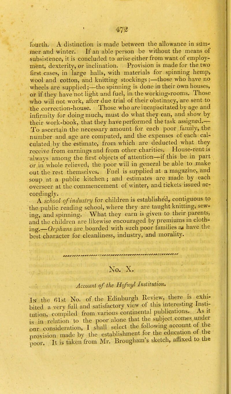 fourth. A distinction is made between the allowance in slim- mer and winter. If an able person be without the means of subsistence, it is concluded to arise either from want of employ- ment, dexterity, or inclination. Provision is made for the two first cases, in large halls, with materials for spinning hemp, wool and cotton, and knitting stockings :—those who have no wheels are supplied;—the spinning is done in their own houses, or if they have not light and fuel, in the working-rooms. Those who will not work, after due trial of their obstinacy, are sent to the correction-house. Those who are incapacitated by age and infirmity for doing much, must do what they can, and show by their work-book, that they have performed the task assigned.— To ascertain the necessary amount for each poor family, the number and age are computed, and the expenses of each cal- culated by the estimate, from which are deducted what they receive from earnings and from other charities. House-rent is always among the first objects of attention—if this be in part or in whole relieved, the poor will in general be able to make out the rest themselves. Fuel is supplied at a magazine, and soup at a public kitchen; and estimates are made by each overseer at the commencement of winter, and tickets issued ac- cordingly. A school of industry for children is established, contiguous to the public reading school, where they are taught knitting, sew- ing, and spinning. What they earn is given to their parents, and the children are likewise encouraged by premiums in cloth- ing —Orphans are boarded with such poor families a* have the best character for cleanliness, industry, and morality. No. X. Account of the Hofwyl Institution. In the 61st No. of the Edinburgh Review, there is exhi- bited a very full and satisfactory view of this interesting Insti- tution, compiled from various continental publications. As it is in relation to the poor alone that the subject comes under our consideration, I shall select the following account of the provision made by the establishment for the education of die poor It is taken' from Mr. Brougham's sketch, affixed to the