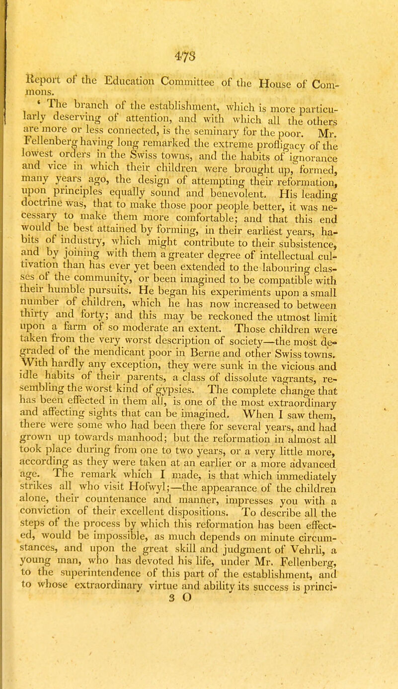 4-7S Report of the Education Committee of the House of Com- mons. « The branch of the establishment, wliich is more particu- larly deservmg of attention, and with which all the others are more or less connected, is the seminary for the poor. Mr. Fellenberg having long remarked the extreme profligacy of the lowest orders in the Swiss towns, and the habits of ignorance and vice in which their children were brought up, formed, many years ago, the design of attempting their reformation, upon_ principles equally sound and benevolent. His leading doctrine was, that to make those poor people better, it was ne- cessary to make them more comfortable; and that this end would be best attained by forming, in their earliest years, ha- bits of industry, which might contribute to their subsistence, and by joining with them a greater degree of intellectual cul- tivation than has ever yet been extended to the labouring clas- ses of the community, or been imagined to be compatible with their humble pursuits. He began his experiments upon a small number of children, which he has now increased to between thirty and forty; and this may be reckoned the utmost limit upon a farm of so moderate an extent. Those children were taken from the very worst description of society—the most de- graded of the mendicant poor in Berne and other Swiss towns. With hardly any exception, they were sunk in the vicious and idle habits of their parents, a class of dissolute vagrants, re- sembling the worst kind of gypsies. The complete change that has been effected in them all, is one of the most extraordinary and affecting sights that can be imagined. When I saw them, there were some who had been there for several years, and had grown up towards manhood; but the reformation in almost all took place during from one to two years, or a very little more, according as they were taken at an earlier or a more advanced age. The remark which I made, is that which immediately strikes all who visit Hofwyl;—the appearance of the children alone, their countenance and manner, impresses you with a conviction of their excellent dispositions. To describe all the steps of the process by which this reformation has been effect- ed, would be impossible, as much depends on minute circum- stances, and upon the great skill and judgment of Vehrli, a young man, who has devoted his life, under Mr. Fellenberg, to the superintendence of this part of the establishment, and to whose extraordinary virtue and ability its success is princi- 3 O