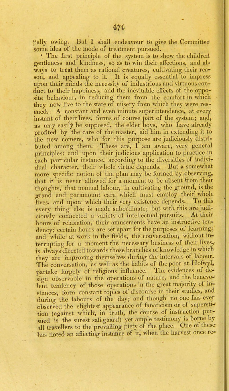 m pally owing. But I shall endeavour' to give the Committee some idea of the mode of treatment pursued. * The first principle of the system is to show the children- gentleness and kindness, s6 as to win their affections, and al- ways to treat them as rational creatures, cultivating their rea- son, and appealing to it. It is equally essential to impress upon their minds the necessity of industrious and virtuous con- duct to their happiness, and the inevitable effects of the oppo- site behaviour, in reducing them from the comfort in which they now live to the state of misery from which they were res- cued. A constant and even minute superintendence, at every instant of their lives, forms of course part of the system; and, as may easily be supposed, the elder boys, who have already profited by the care of the master, aid him in extending it to the new comers, who for this purpose are judiciously distri- buted among them. These are, 1 am aware, very general principles; and upon their judicious application to practice in each particular instance, according to the diversities of indivi- dual character, their whole virtue depends. But a somewhat more specific notion of the plan may be formed by observing, that it is never allowed for a moment to be absent from their thoughts, that manual labour, in cultivating the ground, is the grand and paramount care which must employ their whole lives, and upon which their very existence depends. To this every thing else is made subordinate; but with this are judi- ciously connected a variety of intellectual pursuits. At their hours of relaxation, their amusements have an instructive ten- dency; certain hours are set apart for the purposes of learning: and while at work in the fields, the conversation, without in- terrupting for a moment the necessary business of their lives,' is always directed towards those branches of knowledge in which they are improving themselves during the intervals of labour. The conversation, as well as the habits of the poor at Hofwyl, partake largely of religious influence. The evidences of de- sign observable in the operations of nature, and the benevo- lent tendency of those operations in the great majority of in- stances, form constant topics of discourse in their studies, and during the labours of the day; and' though no one has ever observed the slightest appearance of fanaticism or of superstw tion (against which, in truth, the course of instruction pur- sued is the surest safeguard) yet ample testimony is borne by all travellers to the prevailing piety of the place. One of these has noted an affecting instance of it, When the harvest once re-