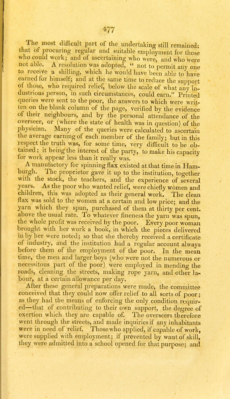 The most difficult part of the undertaking still remained: that of procuring regular and suitable employment for those who could work; and of ascertaining who were, and who were not able. A resolution was adopted, « not to permit any one to receive a shilling, which he would have been able to have earned for himself; and at the same time to reduce the support of those, who required relief, below the scale of what any in- dustrious person, in such circumstances, could earn. Printed queries were sent to the poor, the answers to which were writ- ten on the blank column of the page, verified by the evidence of their neighbours, and by the personal attendance of the overseer, or (where the state of health was in question) of the physician. Many of the queries were calculated to ascertain the average earning of each member of the family; but in this respect the truth was, for some time, very difficult to be ob- tained ; it being the interest of the party, to make his capacity for work appear less than it really was. A manufactory for spinning flax existed at that time in Ham- burgh. The proprietor gave it up to the institution, together with the stock, the teachers, and the experience of several years. As the poor who wanted relief, were chiefly women and children, this was adopted as their general work. The clean flax was sold to the women at a certain and low price; and the yarn which they spun, purchased of them at thirty per cent, above the usual rate. To whatever fineness the yarn was spun, the whole profit was received by the poor. Every poor woman brought with her work a book, in which the pieces delivered in by her were noted; so that she thereby received a certificate of industry, and the institution had a regular account always before them of the employment of the poor. In the mean time, the men and larger boys (who were not the numerous or necessitous part of the poor) were employed in mending the roads, cleaning the streets, making rope yarn, and other la- bour, at a certain allowance per day. After these general preparations were made, the committee conceived that they could now offer relief to all sorts of poor; as they had the means of enforcing the only condition requir- ed—that of contributing to their own support, the degree of exertion which they are capable of. The overseers therefore went through the streets, and made inquiries if any inhabitants were in need of relief. Those who applied, if capable of work, were supplied with employment; if prevented by want of skill, they were admitted into a school opened for that purpose; and