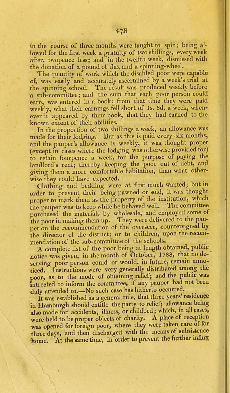 in the course of three months were taught to spin; being al- lowed for the first week a gratuity of two shillings, every week after, twopence less; and in the twelfth week, dismissed with the donation of a pound of flax and a spinning-wheel. The quantity of work which the disabled poor were capable of, was easily and accurately ascertained by a week's trial at the spinning school. The result was produced weekly before a sub-committee; and the sum that each poor person could earn, was entered in a book; from that time they were paid weekly, what their earnings fell short of Is. 6d. a week, when- ever it appeared by their book, that they had earned to the known extent of their abilities. In the proportion of two shillings a week, an allowance was made for their lodging. But as this is paid every, six months, and the pauper's allowance is weekly, it was, thought proper (except in cases where the lodging was otherwise provided for) to retain fourpence a week, for the purpose of paying the landlord's rent; thereby keeping the poor out of debt, and giving them a more comfortable habitation, than what other- wise they could have expected. Clothing and bedding were at first much wanted; but in order to prevent their being pawned or sold, it was thought proper to mark them as the property of the institution, which the pauper was to keep while he behaved well. The committee purchased the materials by wholesale, and employed some of the poor in making them up. They were delivered to the pau- per on the recommendation of the overseer, countersigned by the director of the district; or to children, upon the recom- mendation of the sub-committee of the schools. A complete list of the poor being at length obtained, public notice was given, in the month of October, 1788, that node-' serving poor person could or would, in future, remain unno- ticed. Instructions were very generally distributed among the poor, as to the mode of obtaining relief j and the public was intreated to inform the committee, if any pauper had not been duly attended to.—No such case has hitherto occurred. It was established as a general rule, that three years' residence in Hamburgh should entitle the party to relief j allowance being also made for accidents, illness, or childbed; which, in all cases, were held to be proper objects of charity. A place of reception was opened for foreign poor, where they were taken care of for three days, and then discharged with the means of subsistence home. At the same time, in order to prevent the further influx