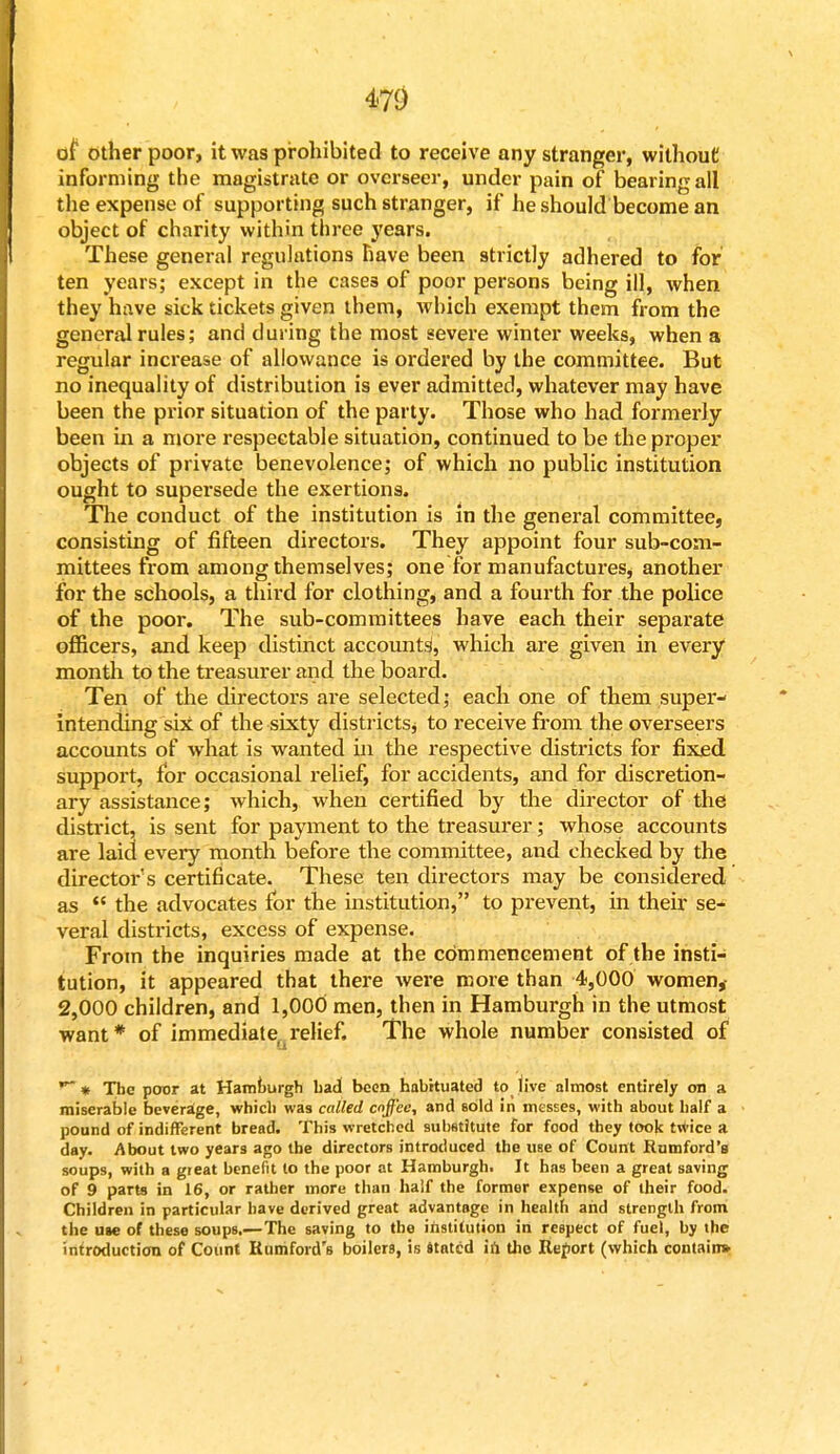 of Other poor, it was prohibited to receive any stranger, without informing the magistrate or overseer, under pain of bearing all the expense of supporting such stranger, if he should become an object of charity within three years. These general regulations have been strictly adhered to for ten years; except in the cases of poor persons being ill, when they have sick tickets given them, which exempt them from the general rules; and during the most severe winter weeks, when a regular increase of allowance is ordered by the committee. But no inequality of distribution is ever admitted, whatever may have been the prior situation of the party. Those who had formerly been in a more respectable situation, continued to be the proper objects of private benevolence; of which no public institution ought to supersede the exertions. The conduct of the institution is in the general committee, consisting of fifteen directors. They appoint four sub-com- mittees from among themselves; one for manufactures, another for the schools, a third for clothing, and a fourth for the police of the poor. The sub-committees have each their separate officers, and keep distinct accounts, which are given in every month to the treasurer and the board. Ten of the directors are selected; each one of them super- intending six of the sixty districts * to receive from the overseers accounts of what is wanted in the respective districts for fixed support, for occasional relief, for accidents, and for discretion- ary assistance; which, when certified by the director of the district, is sent for payment to the treasurer; whose accounts are laid every month before the committee, and checked by the director's certificate. These ten directors may be considered as  the advocates for the institution, to prevent, in their se- veral districts, excess of expense. From the inquiries made at the commencement of the insti- tution, it appeared that there were more than 4,000 women,- 2,000 children, and 1,000 men, then in Hamburgh in the utmost want* of immediate^relief. The whole number consisted of * The poor at Hamburgh bad been habituated to live almost entirely on a miserable beverage, whicb was called coffee, and sold in messes, with about half a pound of indifferent bread. This wretched substitute for food they took twice a day. About two years ago the directors introduced the use of Count Rumford's soups, with a great benefit to the poor at Hamburgh. It has been a great saving of 9 parts in 16, or rather more than half the former expense of their food. Children in particular have derived great advantage in health and strength from the use of these soups.—The saving to the institution in respect of fuel, by the introduction of Count Rumford's boilers, is stated in the Report (which contain*