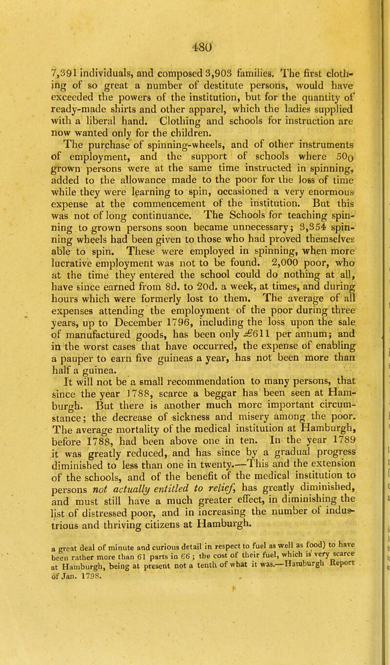 7,391 individuals, and composed 3,903 families. The first cloth- ing of so great a number of destitute persons, would have exceeded the powers of the institution, but for the quantity of ready-made shirts and other apparel, which the ladies supplied with a liberal hand. Clothing and schools for instruction are now wanted only for the children. The purchase of spinning-wheels, and of other instruments of employment, and the support of schools where 50q grown persons were at the same time instructed in spinning, added to the allowance made to the poor for the Joss of time while they were learning to spin, occasioned a very enormous expense at the commencement of the institution. But this was not of long continuance. The Schools for teaching spin- ning to grown persons soon became unnecessary; 3,354- spin- ning wheels had been given to those who had proved themselves able to spin. These were employed in spinning, when more lucrative employment was not to be found. 2,000 poor, who at the time they entered the school could do nothing at all, have since earned from 8d. to 20d. a week, at times, and during hours which were formerly lost to them. The average of all expenses attending the employment of the poor during three years, up to December 1796, including the loss upon the sale of manufactured goods, has been only £611 per annum; and in the worst cases that have occurred, the expense of enabling a pauper to earn five guineas a year, has not been more than half a guinea. It will not be a small recommendation to many persons, that since the year 1788, scarce a beggar has been seen at Ham- burgh. But there is another much more important circum- stance; the decrease of sickness and misery among the poor. The average mortality of the medical institution at Hamburgh, before 1788, had been above one in ten. In the year 1789 it was greatly reduced, and has since by a gradual progress diminished to less than one in twenty.—This and the extension of the schools, and of the benefit of the medical institution to persons not actually entitled to relief, has greatly diminished, and must still have a much greater effect, in diminishing the list of distressed poor, and in increasing the number of indus- trious and thriving citizens at Hamburgh. a great deal of minute and curious detail in respect to fuel as well as food) to have been rather more than 61 parts in 66 ; the cost of their fuel, which is very scarce at Hamburgh, being at present not a tenth of what it was.—Hamburgh Report of Jan. 1798.