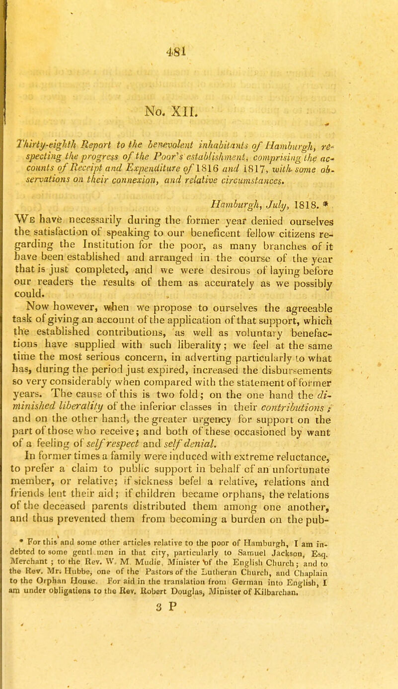 No. XII. Thirty-eighth Report to the benevolent inhabitants of Hamburgh, re- specting the progress of the Poor's establishment, comprising the ac- counts of Receipt and Expenditure of1816 and 1817, whksome o&- servations on their connexion, and relative circumstances. Hamburgh, July, 1818. * We have necessarily during the former year denied ourselves the satisfaction of speaking to our beneficent fellow citizens re- garding the Institution for the poor, as many branches of it have been established and arranged in the course of the year that is just completed, and we were desirous of laying before our readers the results of them as accurately as we possibly could. Now however, when we propose to ourselves the agreeable task of giving an account of the application of that support, which the established contributions, as well as voluntary benefac- tions have supplied with such liberality; we feel at the same time the most serious concern, in adverting particularly to what has, during the period just expired, increased the disbursements so very considerably when compared with the statement of former years. The cause of this is two fold; on the one hand the di- minished liberality of the inferior classes in their contributions ; and on the other hand, the greater urgency for support on the part of those who receive; and both of these occasioned by want of a feeling of self respect and self denial. In former times a family were induced with extreme reluctance, to prefer a claim to public support in behalf of an unfortunate member, or relative; if sickness befel a relative, relations and friends lent their aid; if children became orphans, the relations of the deceased parents distributed them among one another, and thus prevented them from becoming a burden on the pub- • For this and some other articles relative to the poor of Hamburgh, T am in- debted to some gentl.men in that city, particularly to Samuel Jackson, Esq. Merchant ; to the Rev. W, M Mudie, Minister \)f the English Church; and to the Rev. Mr. Hubbe, one of the Pastors of the Lutheran Church, and Chaplain to the Orphan House, For aid in the translation from German into English, I am under obligations to the Rev. Robert Douglas, Minister of Kilbarchan.
