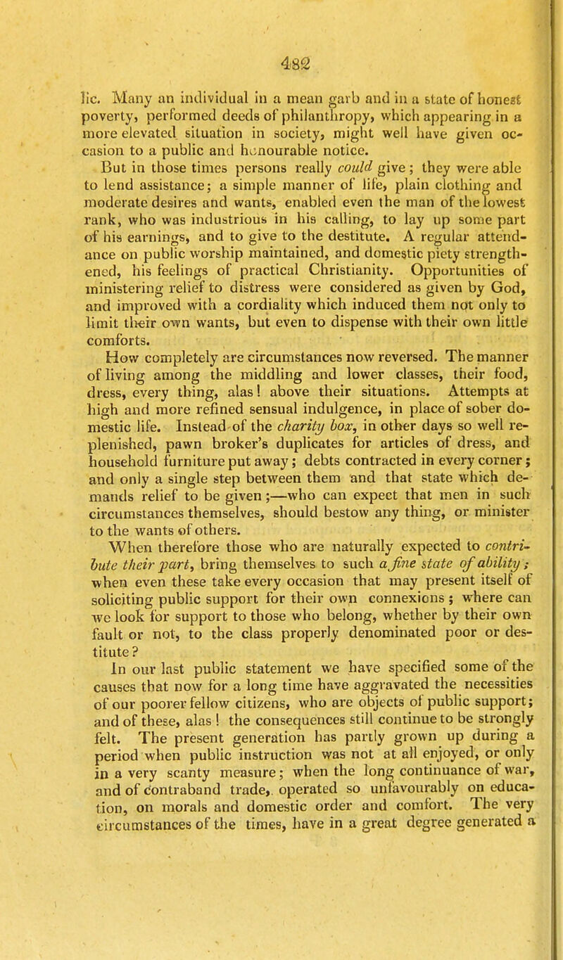 lie. Many an individual in a mean garb and in a state of honezfc poverty, performed deeds of philanthropy, which appearing in a more elevated situation in society, might well have given oc- casion to a public and honourable notice. But in those times persons really could give ; they were able to lend assistance; a simple manner of life, plain clothing and moderate desires and wants, enabled even the man of the lowest rank, who was industrious in his calling, to lay up some part of his earnings, and to give to the destitute. A regular attend- ance on public worship maintained, and domestic piety strength- ened, his feelings of practical Christianity. Opportunities of ministering relief to distress were considered as given by God, and improved with a cordiality which induced them npt only to limit their own wants, but even to dispense with their own little comforts. How completely are circumstances now reversed. The manner of living among the middling and lower classes, their food, dress, every thing, alas! above their situations. Attempts at high and more refined sensual indulgence, in place of sober do- mestic life. Inslead-of the charity box, in other days so well re- plenished, pawn broker's duplicates for articles of dress, and household furniture put away; debts contracted in every corner; and only a single step between them and that state which de- mands relief to be given;—who can expect that men in such circumstances themselves, should bestow any thing, or minister to the wants of others. When therefore those who are naturally expected to contri- bute their part, bring themselves to such ajine state qf ability ; when even these take every occasion that may present itself of soliciting public support for their own connexions ; where can we look for support to those who belong, whether by their own fault or not, to the class properly denominated poor or des- titute ? In our last public statement we have specified some of the causes that now for a long time have aggravated the necessities of our poorer fellow citizens, who are objects of public support; and of these, alas ! the consequences still continue to be strongly felt. The present generation has partly grown up during a period when public instruction was not at all enjoyed, or only in a very scanty measure; when the long continuance of war, and of contraband trade,, operated so unfavourably on educa- tion, on morals and domestic order and comfort. The very eircumstances of the times, have in a great degree generated a