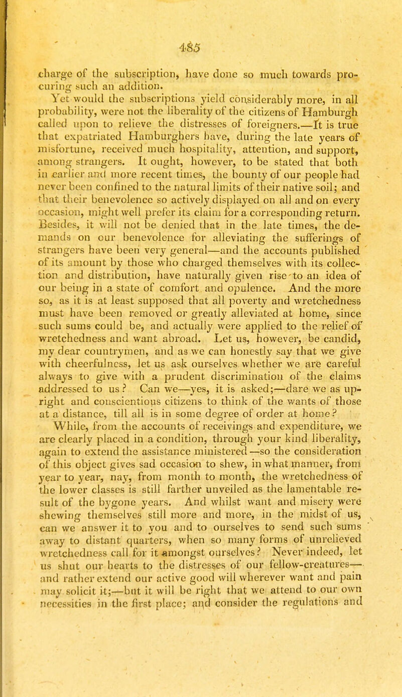 charge of the subscription, liave done so much towards pro- curing such an addition. Yet would the subscriptions yield considerably more, in all probability, were not the liberality of the citizens of Hamburgh called upon to relieve the distresses of foreigners.—tt is true that expatriated Hamburghers have, during the late years of misfortune, received much hospitality, attention, and support, among strangers. It ought, however, to be stated that both in earlier and more recent times, the bounty of our people had never been confined to the natural limits of their native soil; and that their benevolence so actively displayed on all and on every occasion, might well prefer its claim for a corresponding return. Besides, it will not be denied that in the late times, the de- mands on our benevolence for alleviating the surferinss of strangers have been very general—and the accounts published of its amount by those who charged themselves with its collec- tion and distribution, have naturally given rise to an idea of our being in a state of comfort and opulence. And the more so, as it is at least supposed that all poverty and wretchedness must have been removed or greatly alleviated at home, since such sums could be, and actually were applied to the relief of wretchedness and want abroad. Let us, however, be candid, my dear countrymen, and a3 we can honestly say that we give with cheerfulness, let us ask ourselves whether we are careful always to give with a prudent discrimination of the claims addressed to us ? Can we—yes, it is asked;—dare we as up- right and conscientious citizens to think of the wants of those at a distance, till all is in some degree of order at home? While, from the accounts of receivings and expenditure, we are clearly placed in a condition, through your kind liberality, again to extend the assistance ministered—so the consideration of this object gives sad occasion to shew, in what manner, from year to year, nay, from month to month, the wretchedness of the lower classes is still farther unveiled as the lamentable re- sult of the bygone years. And whilst want and misery were shewing themselves still more and more, in the midst of us, can we answer it to you and to ourselves to send such sums away to distant quarters, when so many forms of unrelieved wretchedness call for it «mongst ourselves? Never indeed, let us shut our hearts to the distresses of our fellow-creatures— and rather extend our active good will wherever want and pain rimy solicit it;—but it will be right that we attend to our own necessities in the first place; and consider the regulations and