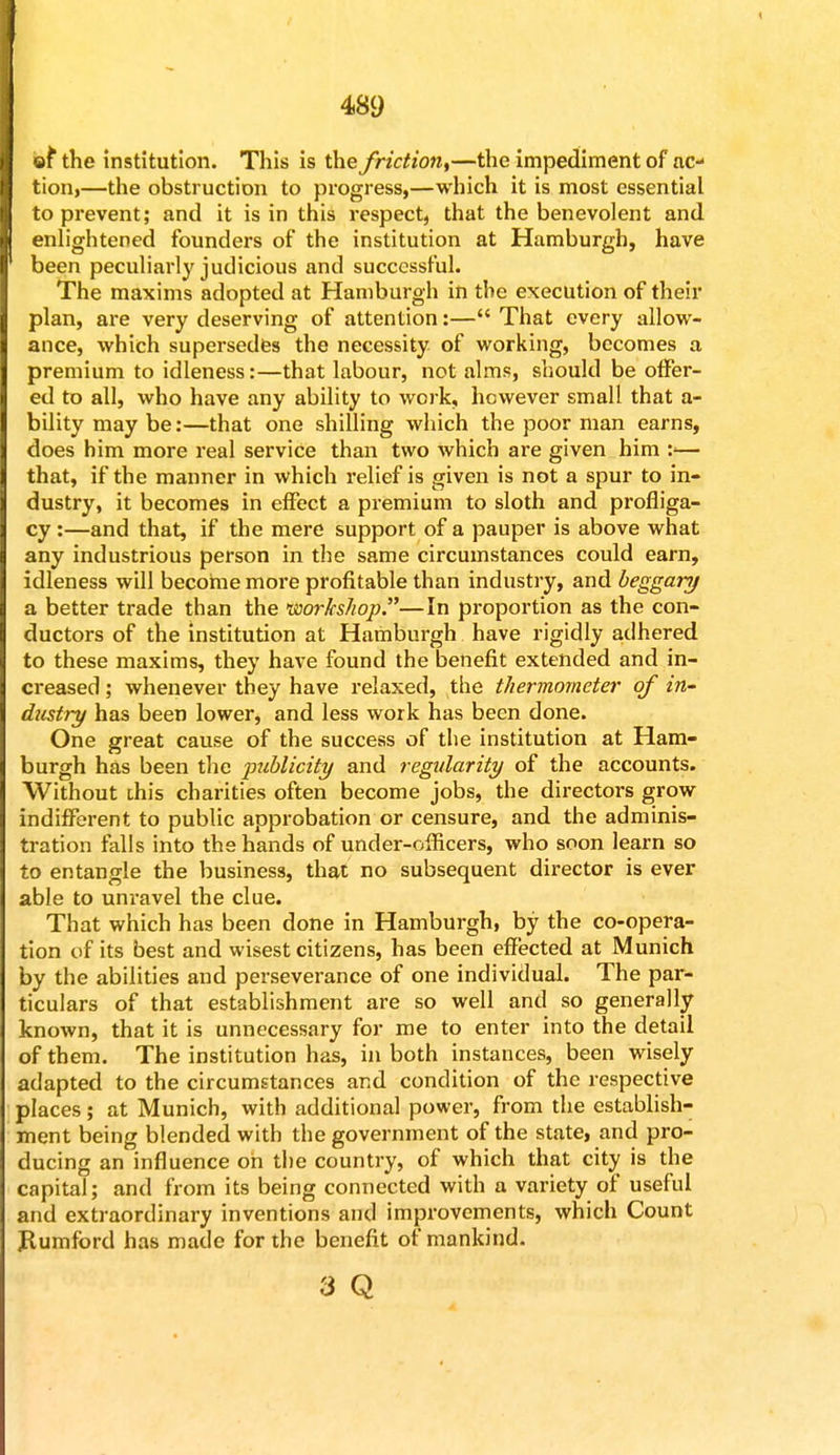 ef the institution. This is the friction^—the impediment of ac- tion!—the obstruction to progress,—which it is most essential to prevent; and it is in this respect, that the benevolent and enlightened founders of the institution at Hamburgh, have been peculiarly judicious and successful. The maxims adopted at Hamburgh in the execution of their plan, are very deserving of attention:— That every allow- ance, which supersedes the necessity of working, becomes a premium to idleness:—that labour, not alms, should be offer- ed to all, who have any ability to work, however small that a- bilitymaybe:—that one shilling which the poor man earns, does him more real service than two which are given him :<— that, if the manner in which relief is given is not a spur to in- dustry, it becomes in effect a premium to sloth and profliga- cy :—and that, if the mere support of a pauper is above what any industrious person in the same circumstances could earn, idleness will become more profitable than industry, and beggary a better trade than the workshop.—In proportion as the con- ductors of the institution at Hamburgh have rigidly adhered to these maxims, they have found the benefit extended and in- creased ; whenever they have relaxed, the thermometer of in- dustry has been lower, and less work has been done. One great cause of the success of the institution at Ham- burgh has been the publicity and regularity of the accounts. Without this charities often become jobs, the directors grow indifferent to public approbation or censure, and the adminis- tration falls into the hands of under-officers, who soon learn so to entangle the business, that no subsequent director is ever able to unravel the clue. That which has been done in Hamburgh, by the co-opera- tion of its best and wisest citizens, has been effected at Munich by the abilities and perseverance of one individual. The par- ticulars of that establishment are so well and so generally known, that it is unnecessary for me to enter into the detail of them. The institution has, in both instances, been wisely adapted to the circumstances and condition of the respective places; at Munich, with additional power, from the establish- ment being blended with the government of the state, and pro- ducing an influence on the country, of which that city is the capital; and from its being connected with a variety of useful and extraordinary inventions and improvements, which Count Jlumford has made for the benefit of mankind. a q