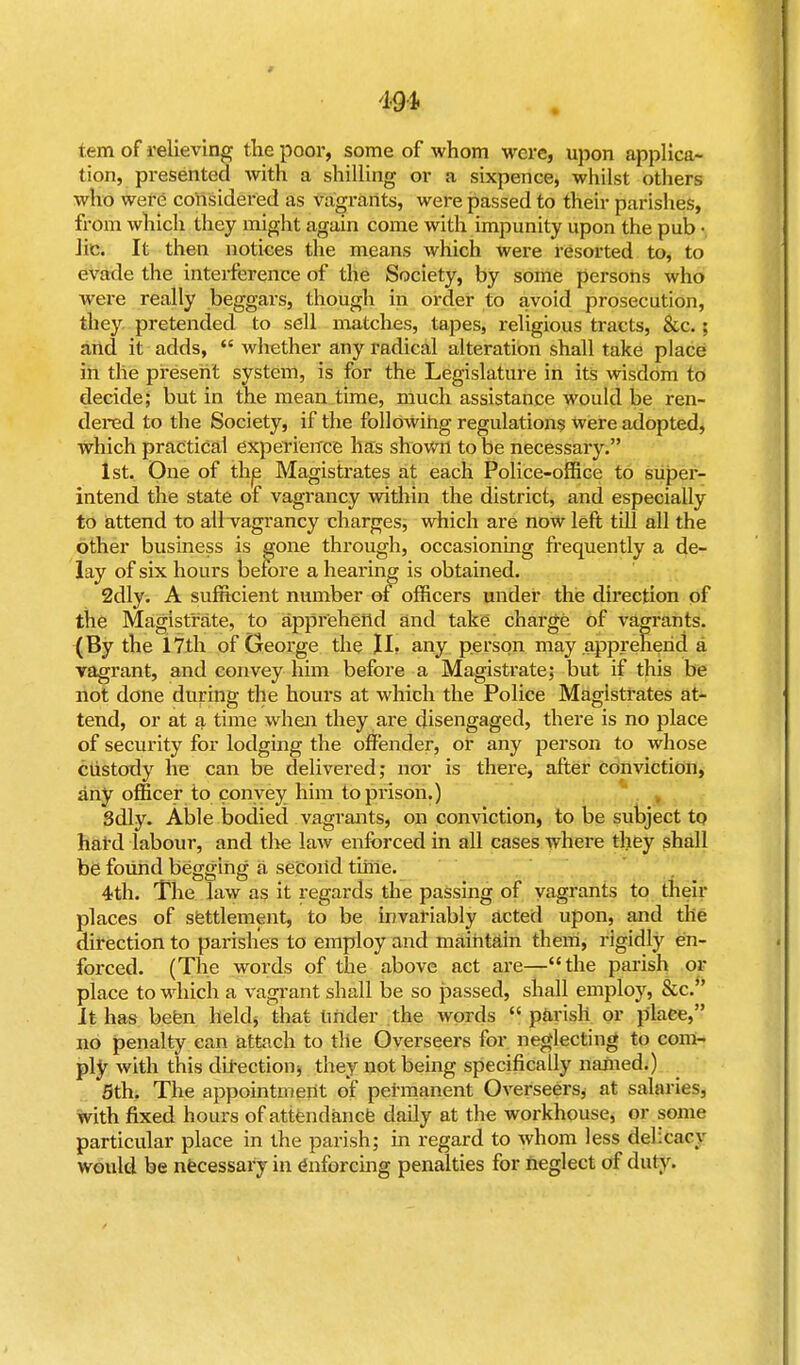 9 4-9-4 tem of relieving the poor, some of whom were, upon applica- tion, presented with a shilling or a sixpence, whilst others who were considered as vagrants, were passed to their parishes, from which they might again come with impunity upon the pub • lie. It then notices the means which were resorted to, to evade the interference of the Society, by some persons who were really beggars, though in order to avoid prosecution, they pretended to sell matches, tapes, religious tracts, &c. ; and it adds,  whether any radical alteration shall take place in the present system, is for the Legislature in its wisdom to decide; but in the mean time, much assistance would be ren- dered to the Society, if the following regulations were adopted, which practical experience has shown to be necessary. 1st. One of the Magistrates at each Police-office to super- intend the state of vagrancy within the district, and especially to attend to all vagrancy charges, which are now left till all the other business is gone through, occasioning frequently a de- lay of six hours before a hearing is obtained. 2dly. A sufficient number of officers under the direction of the Magistrate, to apprehend and take charge of vagrants. (By the 17th of George the II. any person may apprehend a vagrant, and convey him before a Magistrate; but if this be not done during the hours at which the Police Magistrates at- tend, or at a time when they are disengaged, there is no place of security for lodging the offender, or any person to whose custody he can be delivered; nor is there, after conviction, any officer to convey him to prison.) 3dly. Able bodied vagrants, on conviction, to be subject to hard labour, and the law enforced in all cases where they shall be found begging a second time. 4th. The law as it regards the passing of vagrants to their places of settlement, to be invariably acted upon, and the direction to parishes to employ and maintain them, rigidly en- forced. (The words of the above act are—the parish or place to which a vagrant shall be so passed, shall employ, &c. It has befen held, that under the words  parish or place, no penalty can attach to the Overseers for neglecting to com- ply with this direction, they not being specifically named.) 5th. The appointment of permanent Overseers* at salaries, with fixed hours of attendance daily at the workhouse, or some particular place in the parish; in regard to whom less delicacy would be necessary in Enforcing penalties for neglect of duty.