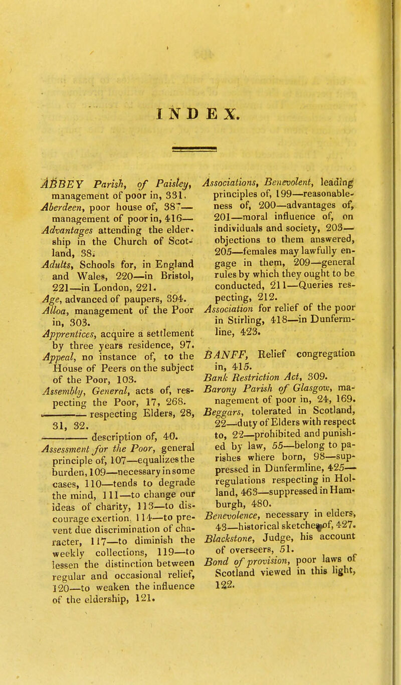 INDEX. ABBEY Parish, of Paisley, management of poor in, 331. Aberdeen, poor house of, 387— management of poor in, 416— Advantages attending the elder, ship in the Church of Scot- land, 38* Adults, Schools for, in England and Wales, 220—in Bristol, 221—in London, 221. Age, advanced of paupers, 394. Alloa, management of the Poor in, 303. Apprentices, acquire a settlement by three years residence, 97. Appeal, no instance of, to the House of Peers on the subject of the Poor, 103. Assembly, General, acts of, res- pecting the Poor, 17, 268. « respecting Elders, 28, 31, 32. description of, 40. Assessment for the Poor, general principle of, 107—equalizes the burden, 109—necessary in some cases, 110—tends to degrade the mind, 111—to change our ideas of charity, 113—to dis- courage exertion. 114—to pre- vent due discrimination of cha- racter, 117—to diminish the weekly collections, 119—to lessen the distinction between regular and occasional relief, 120—to weaken the influence of the eldership, 121. Associations, Benevolent, leading principles of, 199—reasonable- ness of, 200—advantages of, 201—moral influence of, on individuals and society, 203— objections to them answered, 205—females may lawfully en- gage in them, 209—general rules by which they ought to be conducted, 211—Queries res- pecting, 212. Association for relief of the poor in Stirling, 418—in Dunferm- line, 423. BANFF, Relief congregation in, 415. Bank Restriction Act, 309. Barony Parish of Glasgow, ma- nagement of poor in, 24, 169. Beggars, tolerated in Scotland, 22 -duty of Elders with respect to, 22—prohibited and punish- ed by law, 55—belong to pa- rishes where born, 98—sup- pressed in Dunfermline, 425— regulations respecting in Hol- land, 463—suppressed in Ham- burgh, 480. Benevolence, necessary in elders, 43—historical sketche^of, 427. Blackstone, Judge, his account of overseers, 51. Bond of provision, poor laws of Scotland viewed in this light, 122.