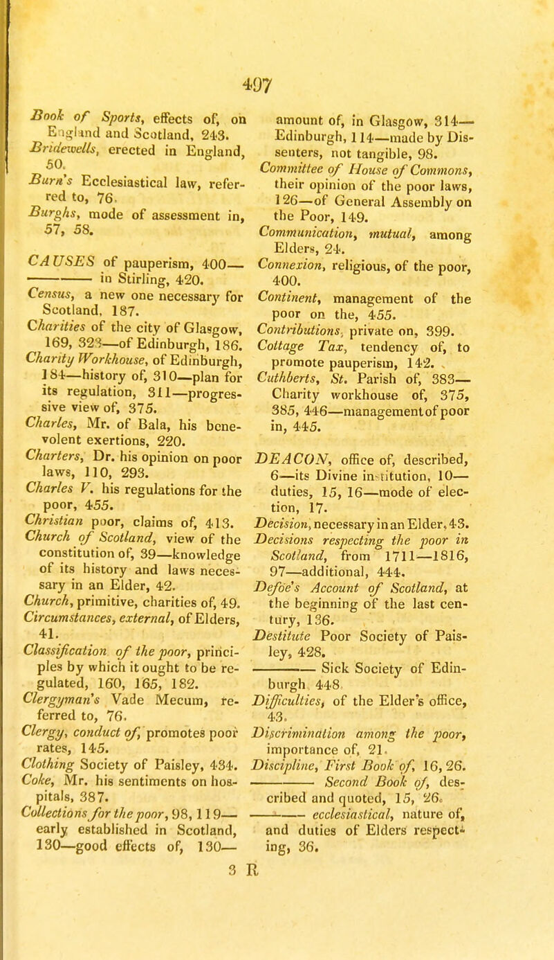 Book of Sports, effects of, on England and Scotland, 24-3. Bridewells, erected in England, 50. Burn's Ecclesiastical law, refer- red to, 76, Burghs, mode of assessment in, 57, 58. CAUSES of pauperism, 400 in Stirling, 420. Census, a new one necessa^ for Scotland, 187. Charities of the city of Glasgow, 169, 321—of Edinburgh, 186. Charity Workhouse, of Edinburgh, 184—history of, 310—plan for its regulation, 311—progres- sive view of, 375. Charles, Mr. of Bala, his bene- volent exertions, 220. Charters, Dr. his opinion on poor laws, 110, 293. Charles V. his regulations for the poor, 455. Christian poor, claims of, 413. Church of Scotland, view of the constitution of, 39—knowledge of its history and laws neces- sary in an Elder, 42. Church, primitive, charities of, 49. Circumstances, external, of Elders, 41. Classification of the poor, princi- ples by which it ought to be re- gulated, 160, 165, 182. Clergyman's Vade Mecum, re- ferred to, 76. Clergy, conduct of, promotes poor rates, 145. Clothing Society of Paisley, 434. Coke, Mr. his sentiments on hos- pitals, 387. Collections for the poor, 98,119— early established in Scotland, 130—good effects of, 130— 3 : amount of, in Glasgow, 314— Edinburgh, 114—made by Dis- senters, not tangible, 98. Committee of House of Commons, their opinion of the poor laws, 126—of General Assembly on the Poor, 149. Communication, mutual, among Elders, 24. Connexion, religious, of the poor, 400. Continent, management of the poor on the, 455. Contributions, private on, 399. Cottage Tax, tendency of, to promote pauperism, 142. > Cuthberts, St. Parish of, 383— Charity workhouse of, 375, 385, 446—managementof poor in, 445. DEACON, office of, described, 6—its Divine in-titution, 10— duties, 15, 16—mode of elec- tion, 17. Decision, necessary in an Elder, 43. Decisions respecting the poor in Scotland, from 1711—1816, 97—additional, 444. Defoe's Account of Scotland, at the beginning of the last cen- tury, 136. Destitute Poor Society of Pais- ley, 428. Sick Society of Edin- burgh 448 Difficulties, of the Elder's office, 43. Discrimination among the poor, importance of, 21. Discipline, First Book of, 16,26. Second Book of, des: cribed and quoted, 15, 26. —J ecclesiastical, nature of, and duties of Elders respect- ing, 36.