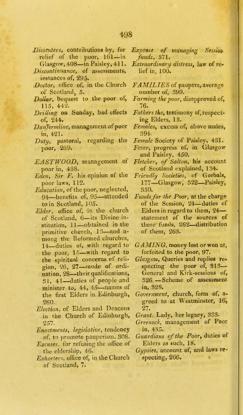 Dissenters, contributions by, for relief of the poor, 161—in Glasgow, 408—in Paisley, 411. Discontinuance, of assessments, instances of, 29§. Doctor, office of, in the Church of Scotland,, 5. Dollar, bequest to the poor of, 115, 44c2, Drilling on Sunday, bad effects of, 244. Dunfermline, management of poor in, 421. Duty, pastoral, regarding the poor, 269. EASTWOOD, management of poor in, 438. Eden, Sir F. his opinion of the poor laws, 112. Education, of the poor, neglected, 94—benefits of, 95—attended to in Scotland, 105. Elder, office of, in the church of Scotland, 6—its Divine in- stitution, H—obtained in the primitive church, 13—arid a- mong the Reformed churches, 14—duties of, with regard to the poor, 15—with regard to the spiritual concerns of reli- gion, 26, 27—mode of ordi- nation, 28—their qualifications, 31, 41—duties of people and minister to, 44, 45—names of the first Elders in Edinburgh, 260. Election, of Elders and Deacons in the Church of Edinburgh, 257. Enactments, legislative, tendency of, to promote pauperism. 308. Excuses, for refusing the office of the eldership, 46. Extorters, office of, in the Church of Scotland, 7. Expense of managing Sessiou funds, 371. Extraordinary distress, law of re- lief in, 100. FAMILIES of paupers, average number of, 399. Farming the poor, disapproved of, 76. Fathers the, testimony of, respect- ing Elders, 13. Females, excess of, above males, 394. Female Society of Paisley, 431. Fever, progress of, in Glasgow aud Paisley, 450. Fletcher, of Salton, his account of Scotland explained, 134. Friendly Societies, of Gorbals, 177_Glasgow, 322—Paisley, 350. Funds for the Poor, at the charge of the Session, 24—duties of Elders in regard to them, 24— statement of the sources of these funds, 262—distribution of them, 263. GAMING, money lost or won at, forfeited to the poor, 97. Glasgow, Queries and replies re- specting the poor of, 313— General and Kirk-sessions of, 326.—Scheme of assessment in, 32S. Government, church, form of, a- greed to at Westminster, 16, 27. Grant, Lady, her legacy, 333. Greenock, management of Poor in, 435. Guardians cf the Poor, duties of Elders as such, 18. Gypsies, account of, and laws re- specting, 266. *