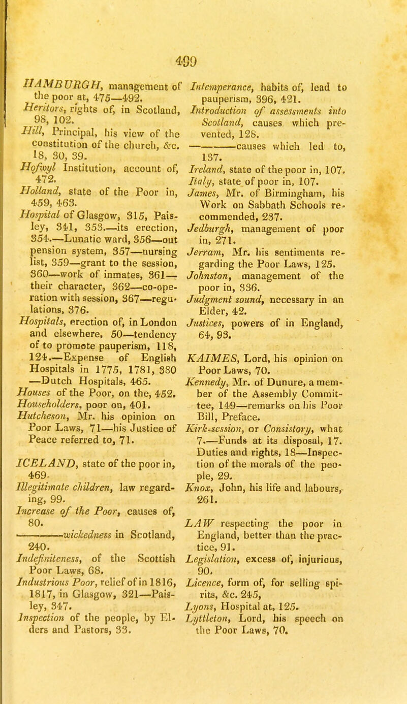 HAMBURGH, management of the poor at, 475—4.92. Heritors, rights of, in Scotland, 98, 102. Hill, Principal, his view of the constitution of the church, &c. 18, 30, 39. Hqfwyl Institution, account of, 472. Holland, state of the Poor in, 459, 463. Hospital of Glasgow, 315, Pais- ley, 341, 353—its erection, 354.—Lunatic ward, 356—out pension system, 357—nursing list, 359—grant to the session, 360—work of inmates, 361— their character, 362—co-ope- ration with session, 367—regu- lations, 376. Hospitals, erection of, in London and elsewhere, 50—tendency of to promote pauperism, 118, 124.—Expense of English Hospitals in 1775, 1781, 380 —Dutch Hospitals, 465. Houses of the Poor, on the, 452. Householders, poor on, 401. Hutcheson, Mr. his opinion on Poor Laws, 71—his Justice of Peace referred to, 71. ICELAND, state of the poor in, 469- Illegitimate children, law regard- ing, 99. Increase of the Poor, causes of, 80. ■ . wickedness in Scotland, 240. Indejiniteness, of the Scottish Poor Laws, 68. Industrious Poor, relief of in 1816, 1817, in Glasgow, 321—Pais- ley, 347. Inspection of the people, by El- ders and Pastors, 33. Intemperance, habits of, lead to pauperism, 396, 421. Introduction of assessments into Scotland, causes which pre- vented, 128. causes which led to, 137. Ireland, state of the poor in, 107. Italy, state of poor in, 107. James, Mr. of Birmingham, his Work on Sabbath Schools re- commended, 237. Jedburgh, management of poor in, 271. Jerram, Mr. his sentiments re- garding the Poor Laws, 125. Johnston, management of the poor in, 336. Judgment sound, necessary in an Elder, 42. Justices, powers of in England, 64, 93. KAIMES, Lord, his opinion on Poor Laws, 70. Kennedy, Mr. of Dunure, a mem- ber of the Assembly Commit- tee, 149—remarks on his Poor Bill, Preface. Kirk-scssion, or Consistory, what 7.—Funds at its disposal, 17. Duties and rights, 18—Inspec- tion of the morals of the peo- ple, 29. Knox, John, his life and labours, 261. LAW respecting the poor in England, better than the prac- tice, 91. Legislation, excess of, injurious, 90. Licence, form of, for selling spi- rits, &c. 245, Lyons, Hospital at, 125. Lyttleton, Lord, his speech on the Poor Laws, 70.