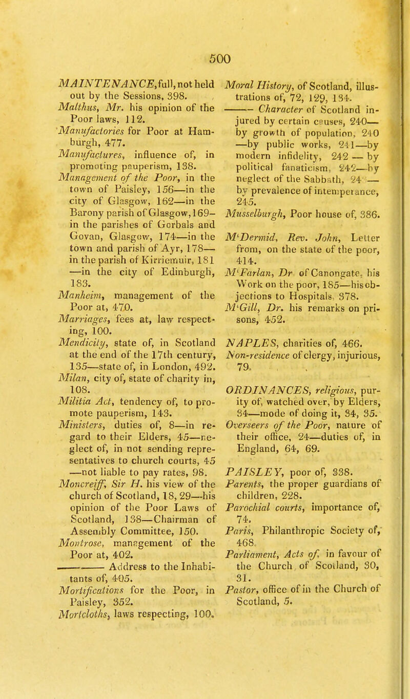 MAINTENANCE,^]], not held out by the Sessions, 398. Malthus, Mr. his opinion of the Poor laws, 112. Manufactories for Poor at Ham- burgh, 477. Manufactures, influence of, in promoting pauperism, 138. Management of the Poor, in the town of Paisley, 156—in the city of Glasgow, 162—in the Barony parish of Glasgow, 169- in the parishes of Gorbals and Govan, Glasgow, 174—in the town and parish of Ayr, 178— in the parish of Kirriemuir, 181 —in the city of Edinburgh, 183. Mankeim, management of the Poor at, 47.0. Marriages, fees at, law respect- ing, 100. Mendicity, state of, in Scotland at the end of the 17th century, 135—state of, in London, 492. Milan, city of, state of charity in, 108. Militia Act, tendency of, to pro- mote pauperism, 143. Ministers, duties of, 8—in re- gard to their Elders, 45—ne- glect of, in not sending repre- sentatives to church courts, 45 —not liable to pay rates, 98. Moncreijf, Sir H. his view of the church of Scotland, 18, 29—his opinion of the Poor Laws of Scotland, 138—Chairman of Assembly Committee, 150. Montrose, manngement of the Poor at, 402. . - Address to the Inhabi- tants of, 405. Mortifications for the Poor, in Paisley, 352. Mortclot/iSj laws respecting, 100. Moral History, of Scotland, illus- trations of, 72, 129, 134. Character of Scotland in- jured by certain causes, 240— by growth of population. 24 0 —by public works, 241—by modern infidelity, 242 — by political fanaticism, 342—by neglect of the Sabbath, 24 — bv prevalence of inten:peiance, 245. Musselburgh, Poor house of, 386. MlDermid, Rev. John, Letter from, on the state of the poor, 414. M'Farlan, Dr of Canongate. his Work on the poor, 185—his ob- jections to Hospitals. 378. MlGill, Dr. his remarks on pri- sons, 452. NAPLES, charities of, 466. Non-residence of clergy, injurious, 79. • , ♦ K *\ ORDINANCES, religious, pur- ity of, watched over, by Elders, 34—mode of doing it, 34, 35. Overseers of the Poor, nature of their office, 24—duties of, in England, 64, 69. PAISLEY, poor of, 338. Parents, the proper guardians of children, 228. Parochial courts, importance of, 74. Paris, Philanthropic Society of, 468. Parliament, Acts of, in favour of the Church of Scotland, SO, 31. Pastor, office of in the Church of Scotland, 5.