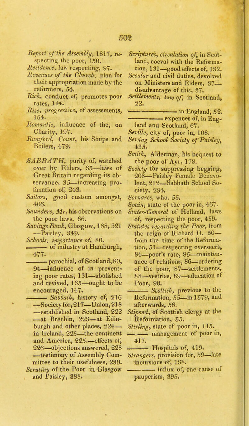 rm Report of the Assembly, 1817, re- specting the poor, ISO. Residence, law respecting, 97. Revenues of the Church, plan for their appropriation made by the reformers, 54. Rich, conduct of, promotes poor rates, H'*. Rise, progressive) of assessments, 164. Romantic, influence of the, on Charity, 197. Rumford, Count, his Soups and Boilers, 4-79. SABBATH, purity of, watched over by Elders, 35—laws of Great Britain regarding its ob- servance, 35—increasing pro- fanation of, 243. Sailors, good custom amongst, 406. Saunders, Mr. his observations on the poor laws, 66. Savings Bank, Glasgow, 168, 321 —Paisley, 349. Schools, importance of, 80. . of industry at Hamburgh, 477. ■■ parochial, of Scotland, 80, 94—influence of in prevent- ing poor rates, 131—abolished and revived, 135—ought to be encouraged, 147. Sabbath, history of, 216 —Society for,217—Union,218 —established in Scotland, 222 —at Brechin, 223—at Edin- burgh and other places, 224— in Ireland, 225—the continent and America, 225.—effects of, 226—objections answered, 228 —testimony of Assembly Com- mittee to their usefulness, 239. Scrutiny of the Poor in Glasgow , and Paisley, 388. Scriptures, circulation of, in Scot- land, coeval with the Reforma- tion, 131—good effects of, 132. Secular and civil duties, devolved on Ministers and Elders, 87— disadvantage of this, 37. Settlements, lano of, in Scotland, 22. J • in England, 52. 111 expences of, in Eng- land and Scotland, 67. Seville, city of, poor in, 108. Serving School Society of Paisley, 435, Smith, Alderman, his bequest to the poor of Ayr, 178. Society for suppressing begging, 208—Paisley Female Benevo- lent, 212—Sabbath School So- ciety, 234. Sornares, who, 55. Spain, state of the poor in, 467. States-General of Holland, laws of, respecting the poor, 459. Stahdes regarding the Poor, from the reign of Richard II. 50— from the time of the Reforma- tion, 51—respecting overseers, 84—poor's rate, 85—mainten- ance of relations, 86—ordering of the poor, 87—settlements, 88—.vestries, 89—education of Poor, 90. . Scottish, previous to the Reformation, 55—in 1579, and afterwards, 56. Stipend, of Scottish clergy at the Reformation, 55. Stirling, state of poor in, 115. —~— management of poor in, 417. Hospitals of, 419. Strangers, provision for, 59—late incursions of, 138. . influx of, one cause of pauperism, 395.