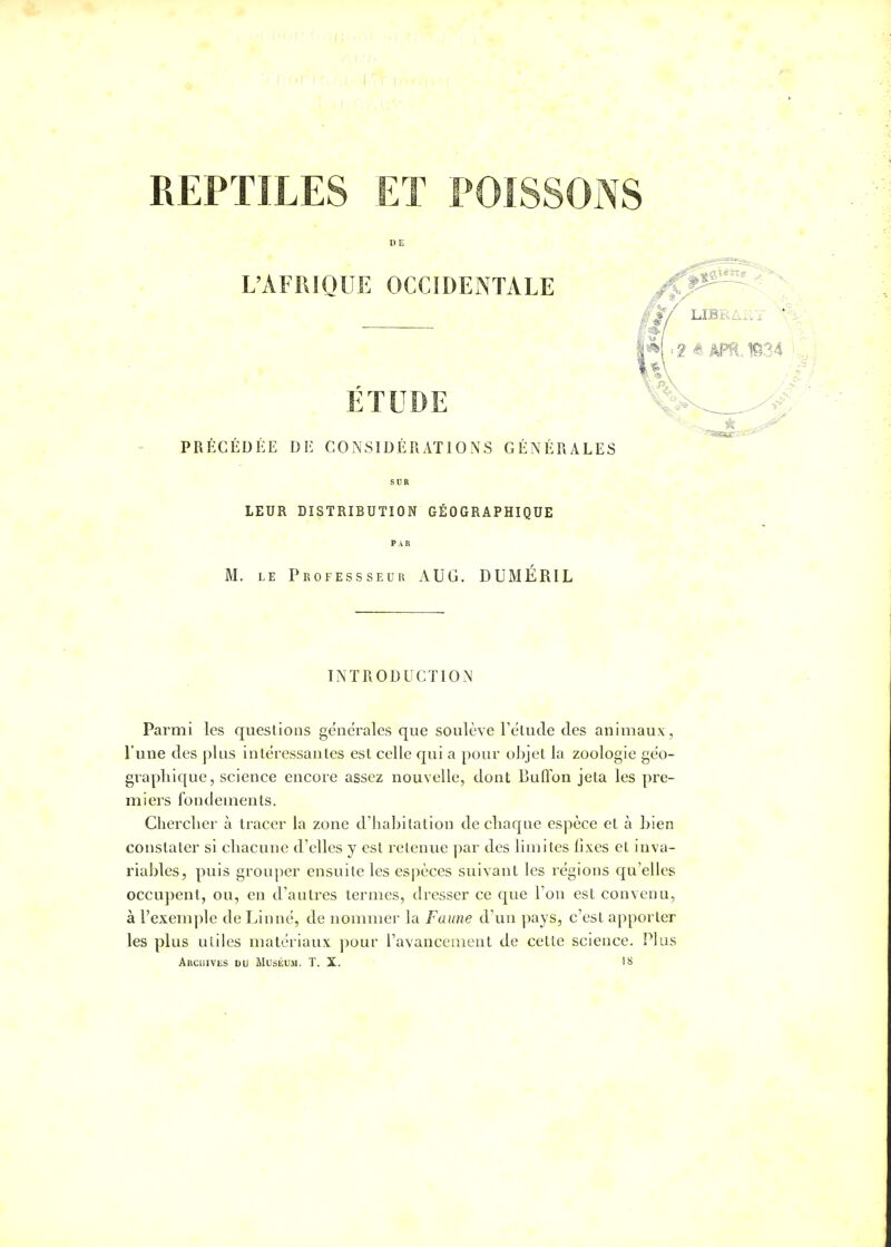 REPTILES ET POISSONS D E L'AFRIQUE OCCIDENTALE ÉTUDE PRÉCÉDÉE DE CONSIDÉRATIONS GÉNÉRALES SUR LEUR DISTRIBUTION GÉOGRAPHIQUE PAR M. le Professseur AUG. DUMÉRIL INTRODUCTION Parmi les questions générales que soulève l'étude des animaux, l'une des plus intéressantes est celle qui a pour objet la zoologie géo- graphique, science encore assez nouvelle, dont Buffon jeta les pre- miers fondements. Chercher à tracer la zone d'habitation de chaque espèce et à bien constater si chacune d'elles y est retenue par des limites fixes et inva- riables, puis grouper ensuite les espèces suivant les régions qu'elles occupent, ou, en d'autres termes, dresser ce que l'on est convenu, à l'exemple de Linné, de nommer la Faune d'un pays, c'est apporter les plus utiles matériaux pour l'avancement de cette science. Plus Archives du Muséum. T. X. 18