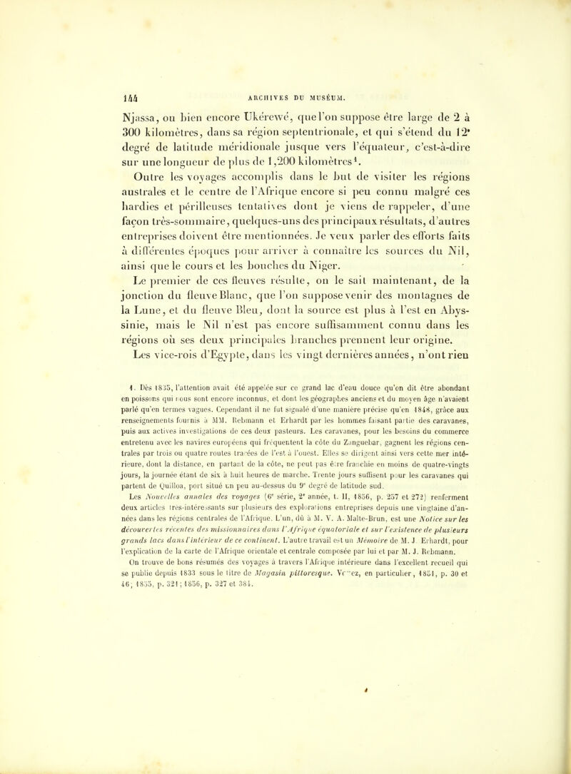 Njassa, ou bien encore Ukérewé, que l'on suppose être large de 2 à 300 kilomètres, dans sa région septentrionale, et qui s'étend du 12* degré de latitude méridionale jusque vers l'équateur, c'est-à-dire sur une longueur de plus de 1,200 kilomètres1. Outre les voyages accomplis dans le but de visiter les régions australes et le centre de l'Afrique encore si peu connu malgré ces hardies et périlleuses tentatives dont je viens de rappeler, d'une façon très-sommaire, quelques-uns des principaux, résultats, d'autres entreprises doivent être mentionnées. Je veux parler des efforts faits à différentes époques pour arriver à connaître les sources du Nil, ainsi que le cours et les bouches du Niger. Le premier de ces fleuves résulte, on le sait maintenant, de la jonclion du fleuve Blanc, que l'on suppose venir des montagnes de la Lune, et du fleuve Bleu, dont la source est plus à l'est en Abys- sinie, mais le Nil n'est pas eucore suffisamment connu dans les régions où ses deux principales branches prennent leur origine. Les vice-rois d'Egypte, dans les vingt dernières années, n'ont rien 1. Dès 1835, l'attention avait été appelée sur ce grand lac d'eau douce qu'on dit être abondant en poissons qui nous sont encore inconnus, et dont les géographes anciens et du moyen âge n'avaient parlé qu'en termes vagues. Cependant il ne fut signalé d'une manière précise qu'en 4 848, grâce aux renseignements fournis à MM. lïebmann et Erhardt par les hommes faisant partie des caravanes, puis aux actives investigations de ces deux pasteurs. Les caravanes, pour les besoins du commerce entretenu avec les navires européens qui fréquentent la côte du Zanguebar, gagnent les régions cen- trales par trois ou quatre routes tra-'ées de l'est à l'ouest. Elles se dirigent ainsi vers cette mer inté- rieure, dont la distance, en partant de la côte, ne peut pas êire franchie en moins de quatre-vingts jours, la journée étant de six à huit heures de marche. Trente jours suffisent pour les caravanes qui partent de Quilloa, port situé un peu au-dessus du 9e degré de latitude sud. Les Nouvelles annales des voyages (6e série, 2e année, t. II, 1856, p. 257 et 272) renferment deux articles irès-intére^sants sur plusieurs des explorations entreprises depuis une vingtaine d'an- nées dans les régions centrales de l'Afrique. L'un, dû à M. V. A. Malte-Brun, est une Notice sur les découvertes récentes des missionnaires dans l'Afrique équatoriale et sur l'existence de plusieurs grands lacs dans l'intérieur de ce continent. L'autre travail e?t un Mémoire de M. J. Erhardt, pour l'explication de la carte de l'Afrique orientale et centrale composée par lui et par M. J. Rebmann. On trouve de bons résumés des voyages à travers l'Afrique intérieure dans l'excellent recueil qui se publie depuis 1833 sous le litre de Magasin pittoresque. Vfez, en particulier, 1851, p. 30 et 46; 1855, p. 321 ; 1856, p. 327 et 384.