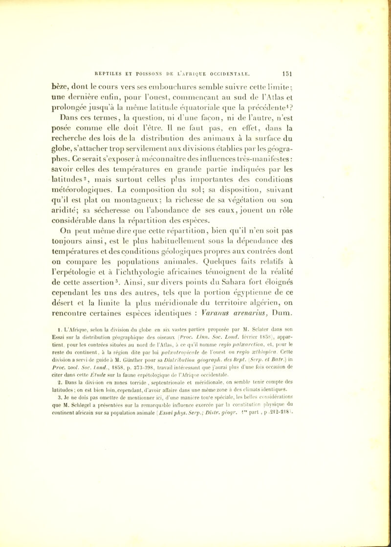 bèze, dont le cours vers ses embouchures semble suivre cette limite; une dernière enfin, pour l'ouest, commençant au sud de l'A lias et prolongée jusqu'à la même latitude équatoriale que la précédente1? Dans ces termes, la question, ni d'une façon, ni de l'autre, n'est posée comme elle doit l'être. Il ne faut pas, en effet, dans la recherche des lois delà distribution des animaux à la surface du globe, s'attacher trop servilement aux divisions établies par les géogra- phes. Ce serait s'exposer à méconnaître des influences très-manifestes : savoir celles des températures en grande partie indiquées par les latitudes2, mais surtout celles plus importantes des conditions météorologiques. La composition du sol; sa disposition, suivant qu'il est plat ou montagneux: la richesse de sa végétation ou son aridité; sa sécheresse ou l'abondance de ses eaux, jouent un rôle considérable dans la répartition des espèces. On peut même dire que cette répartition, bien qu'il n'en soit pas toujours ainsi, est le plus habituellement sous la dépendance des températures et des conditions géologiques propres aux contrées dont on compare les populations animales. Qnelques faits relatifs à l'erpétologie et à l'iclitliyologie africaines témoignent de la réalité de cette assertion5. Ainsi, sur divers points du Sahara fort éloignés cependant les uns des autres, tels que la portion égyptienne de ce désert et la limite la plus méridionale du territoire algérien, on rencontre certaines espèces identiques : Varanus arenarius, Dum. 1. L'Afrique, selon la division du globe en six vastes parties proposée par M. Sclater dans son Essai sur la distribution géographique des oiseaux (Proc. Linn. Soc. Lond. février 1858), appar- tient, pour les contrées situées au nord de l'Atlas, à ce qu'il nomme regio palsearctica, et, pour le reste du continent, à la région dite par lui palaeotropicale de l'ouest ou regio œthiopica. Cette division a servi de guide à M. Gunther pour sa Distribution géograph. des Rept. [Serp. et Batr.) in Proc. zool. Soc. lond., 1858, p. 373-398, travail intéressant que j'aurai plus d'une fois occasion de citer dans cette Étude sur la faune erpétologique de l'Afrique occidentale. 2. Dans la division en zones torride , septentrionale et méridionale, on semble tenir compte des latitudes; on est bien loin, cependant, d'avoir affaire dans une même zone à des climats identiques. 3. Je ne dois pas omettre de mentionner ici, d'une manière toule spéciale, les belles considérations que M. Schlegel a présentées sur la remarquable influence exercée par la constitution physique du continent africain sur sa population animale [ Essai phys. Serp.; Distr. géogr. 1 part , p .212-218).