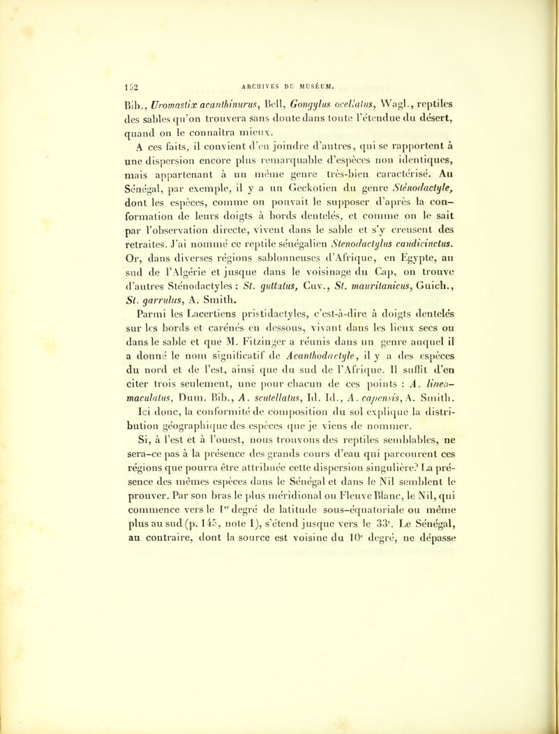 Bib., Uromastîx acanthimirus, Bell, Gongylus ocellalus, WagL., reptiles des sables qu'on trouvera sans cloute dans toute l'étendue du désert, quand on le connaîtra mieux. A ces faits, il convient d'eu joindre d'autres, qui se rapportent à une dispersion encore plus remarquable d'espèces non identiques, mais appartenant à un même genre très-bien caractérisé. Au Sénégal, par exemple, il y a un Geckotien du genre Stènodaclyle, dont les espèces, comme on pouvait le supposer d'après la con- formation de leurs doigts à bords dentelés, et comme on le sait par l'observation directe, vivent dans le sable et s'y creusent des retraites. J'ai nommé ce reptile sénégalien Stenodaetijlus caudicinctus. Or, dans diverses régions sablonneuses d'Afrique, en Egypte, au sud de l'Algérie et jusque dans le voisinage du Cap, on trouve d'autres Sténodactyles : St. quttalus, Cuv., St. mauritaniens, Guich., St. garrulus, A. Smith. Parmi les Lacertiens pristidactyles, c'est-à-dire à doigts dentelés sur les bords et carénés en dessous, vivant dans les lieux secs ou dans le sable et que M. Fitzinger a réunis dans un genre auquel il a donné le nom significatif de Acanlhodactyle, il y a des espèces du nord et de l'est, ainsi que du sud de l'Afrique. Il sufïit d'en citer trois seulement, une pour chacun de ces points : A. lineo- maculatus, Dum. Bib., A. scitlellatus, Id. Id., A. capensis, A. Smith. Ici doue, la conformité de composition du sol explique la distri- bution géographique des espèces que je viens de nommer. Si, à l'est et à l'ouest, nous trouvons des reptiles semblables, ne sera-ce pas à la présence des grands cours d'eau qui parcourent ces régions que pourra être attribuée cette dispersion singulière? La pré- sence des mêmes espèces dans le Sénégal et dans le Nil semblent le prouver. Par son bras le plus méridional ou Fleuve Blanc, le Nil, qui commence vers le Ierdegré de latitude sous-équatoriale ou même plus au sud (p. 14?, note 1), s'étend jusque vers le 33e. Le Sénégal, au contraire, dont la source est voisine du 10e degré, ne dépasse