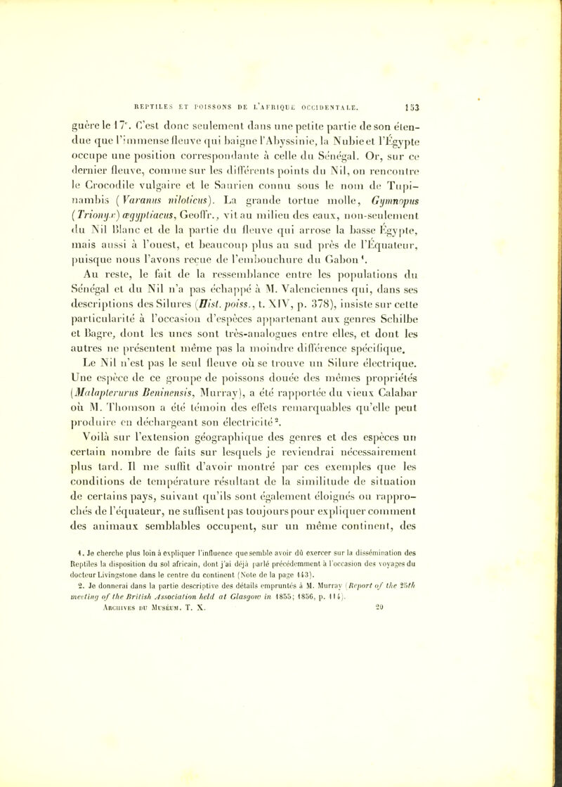 guère le \T. C'est donc seulement clans une petite partie de son éten- due que l'immense fleuve qui baigne l'Abyssinie, la Nubie et l'Egypte occupe une position correspondante à celle du Sénégal. Or, sur ce dernier fleuve, comme sur les différents points du Nil, on rencontre le Crocodile vulgaire et le Saurien connu sous le nom de Tupi- nambis ( Varanus niloticus). La grande tortue molle, Gymnnpus (Trionyx) œgijplïacus, Geoffr., vit au milieu des eaux, non-seulement du Nil Blanc et de la partie du fleuve qui arrose la basse Egypte, mais aussi à l'ouest, et beaucoup plus au sud près de l'Equateur, puisque nous l'avons reçue de l'embouchure du Gabon1. Au reste, le fait de la ressemblance entre les populations du Sénégal et du Nil n'a pas échappé à M. Valenciennes qui, dans ses descriptions des Silures (Hisl. poiss., t. XIV, p. 378), insiste sur cette particularité à l'occasion d'espèces appartenant aux genres Scliilbe et Bagre, dont les unes sont très-analogues entre elles, et dont les autres ne présentent même pas la moindre différence spécifique. Le Nil n'est pas le seul fleuve où se trouve un Silure électrique. Une espèce de ce groupe de poissons douée des mêmes propriétés [Malaplerurus Beninensis, Murray), a été rapportée du vieux Calabar où M. Thomson a été témoin des effets remarquables qu'elle peut produire en déchargeant son électricité2. Voilà sur l'extension géographique des genres et des espèces un certain nombre de faits sur lesquels je reviendrai nécessairement plus tard. Il me suffit d'avoir montré par ces exemples que les conditions de température résultant de la similitude de situation de certains pays, suivant qu'ils sont également éloignés ou rappro- chés de l'équateur, ne suffisent pas toujours pour expliquer comment des animaux semblables occupent, sur un même continent, des 1. Je cherche plus loin à expliquer l'influence que semble avoir dû exercer sur la dissémination des Reptiles la disposition du sol africain, dont j'ai déjà parlé précédemment à l'occasion des voyages du docteur Livingstone dans le centre du continent (Note de la page 143). 2. Je donnerai dans la partie descriptive des détails empruntés à M. Murray (Report of the î>th meeting of the British Association held at Glasgow in 1855; 1856, p. 114). Archives du Muséum. T. X. 20